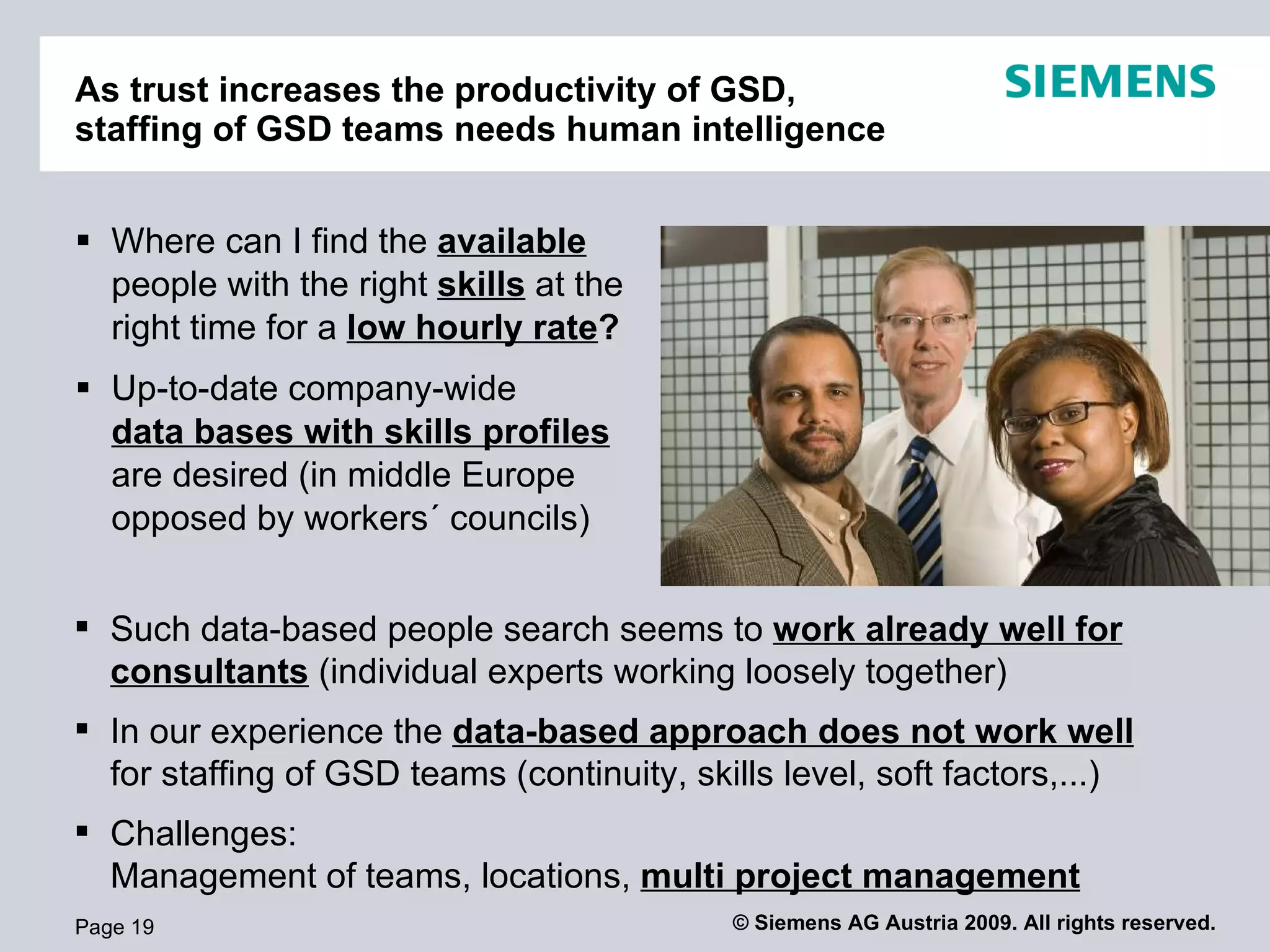 As trust increases the productivity of GSD,
staffing of GSD teams needs human intelligence


 Where can I find the available
  people with the right skills at the
  right time for a low hourly rate?
 Up-to-date company-wide
  data bases with skills profiles
  are desired (in middle Europe
  opposed by workers´ councils)


 Such data-based people search seems to work already well for
  consultants (individual experts working loosely together)
 In our experience the data-based approach does not work well
  for staffing of GSD teams (continuity, skills level, soft factors,...)
 Challenges:
  Management of teams, locations, multi project management
Page 19                                     © Siemens AG Austria 2009. All rights reserved.
 