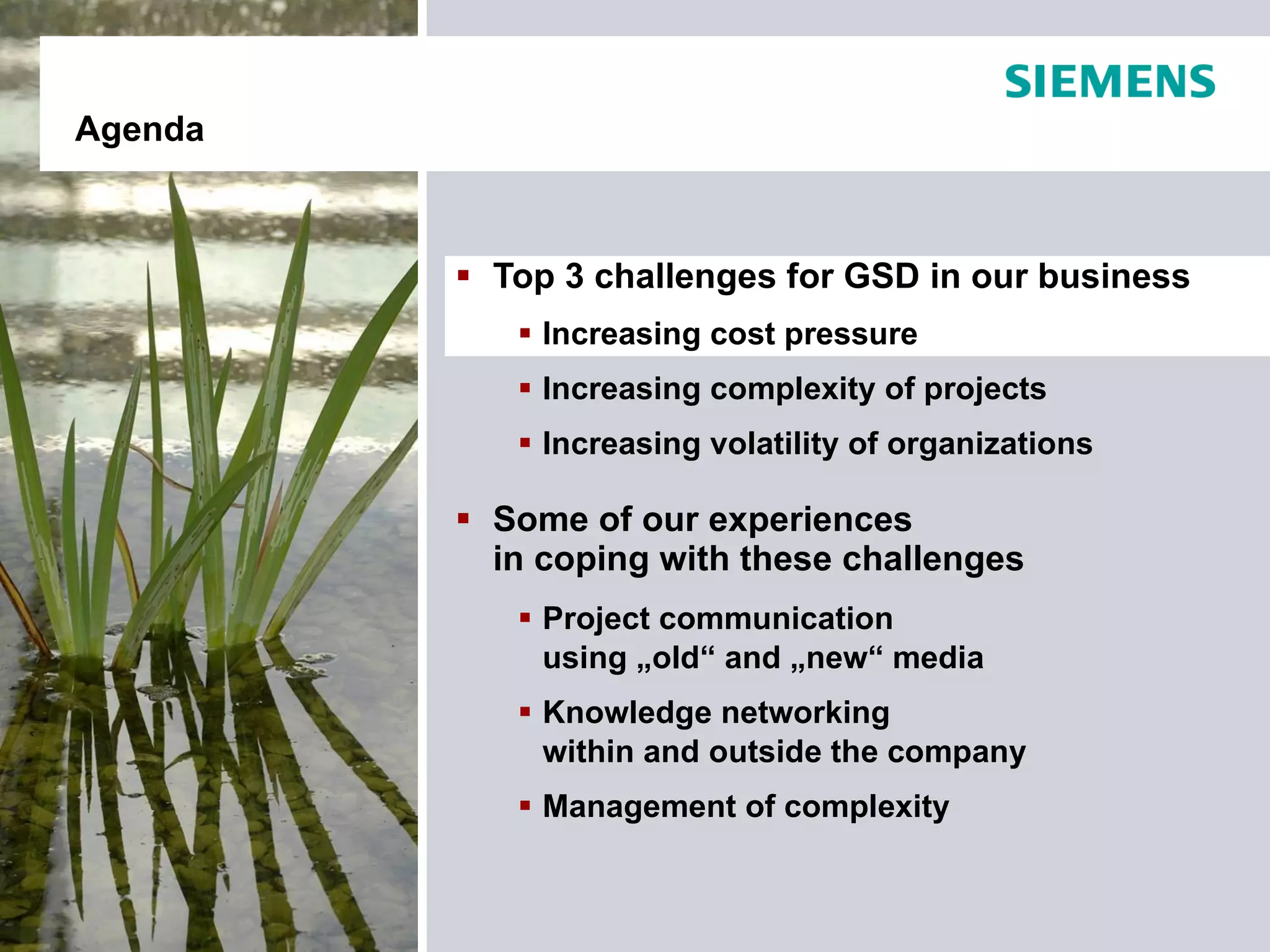 Agenda



          Top 3 challenges for GSD in our business
             Increasing cost pressure
             Increasing complexity of projects
             Increasing volatility of organizations

          Some of our experiences
           in coping with these challenges
             Project communication
              using „old“ and „new“ media
             Knowledge networking
              within and outside the company
             Management of complexity
 