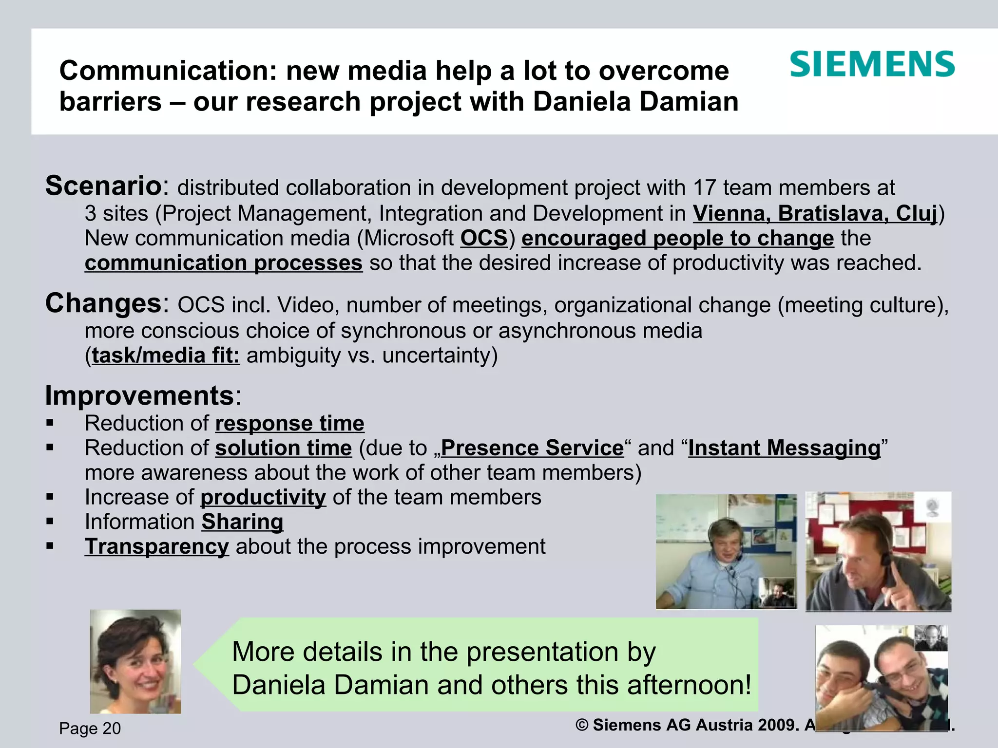 Project Communication: new media help a lot
    to overcome barriers and improve productivity


Scenario: distributed collaboration in development project with 17 team members at
      3 sites (Project Management, Integration and Development in Vienna, Bratislava, Cluj)
      New communication media (Microsoft OCS) encouraged people to change the
      communication processes so that the desired increase of productivity was reached.
Changes: OCS incl. Video, number of meetings, organizational change (meeting culture),
      more conscious choice of synchronous or asynchronous media
      (task/media fit: ambiguity vs. uncertainty)
Improvements:
     Reduction of response time
     Reduction of solution time (due to „Presence Service“ and “Instant Messaging”
      more awareness about the work of other team members)
     Increase of productivity of the team members
     Information Sharing
     Transparency about the process improvement



                    More details in the presentation by
                    Daniela Damian and others this afternoon!
    Page 20                                           © Siemens AG Austria 2009. All rights reserved.
 