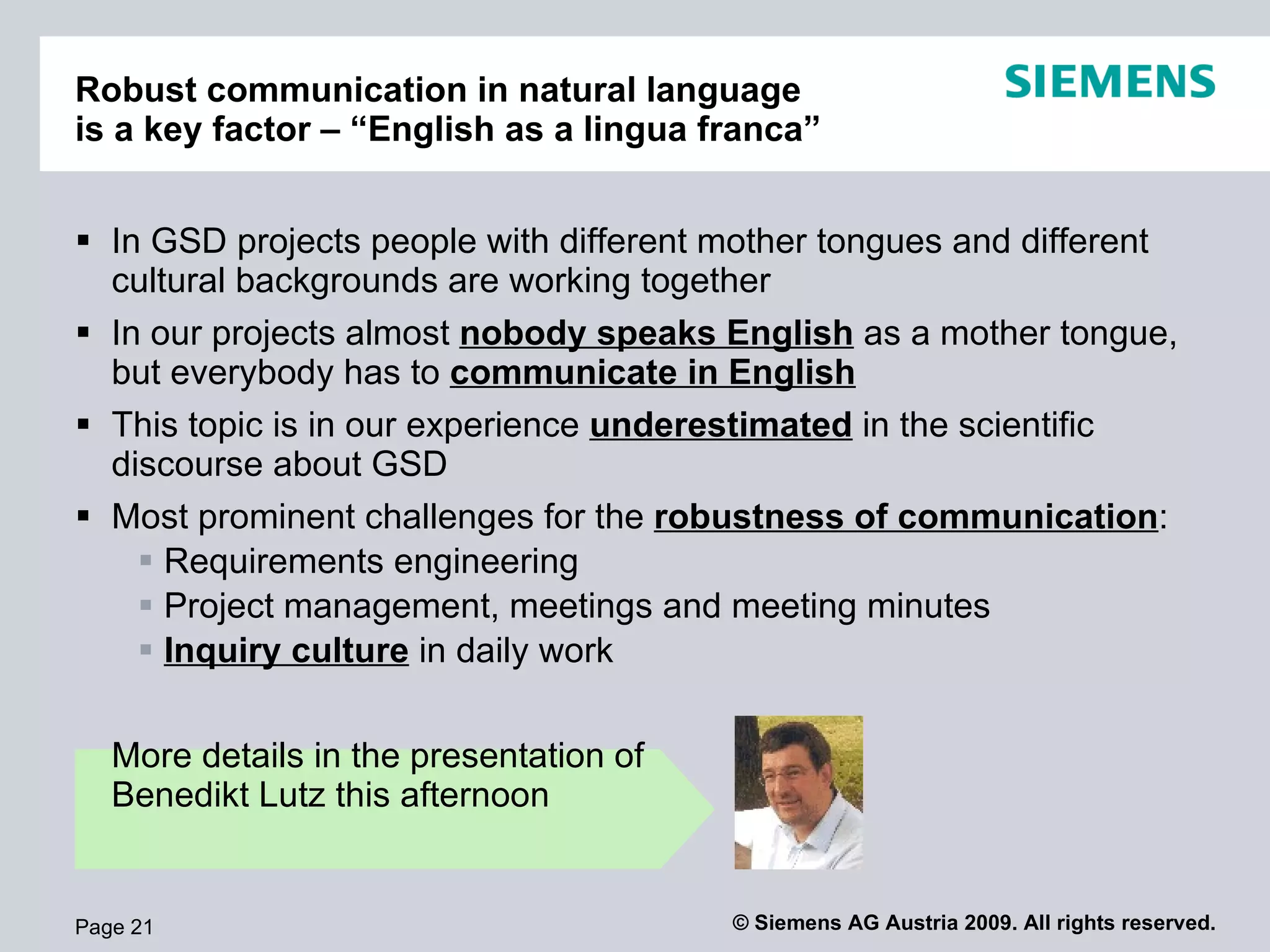 Robust project communication in natural language
is a key factor – “English as a lingua franca”


 In GSD projects people with different mother tongues and different
  cultural backgrounds are working together
 In our projects almost nobody speaks English as a mother tongue,
  but everybody has to communicate in English
 This topic is in our experience underestimated in the scientific
  discourse about GSD
 Most prominent challenges for the robustness of communication:
     Requirements engineering
     Project management, meetings and meeting minutes
     Inquiry culture in daily work

   More details in the presentation of
   Benedikt Lutz this afternoon


Page 21                                  © Siemens AG Austria 2009. All rights reserved.
 