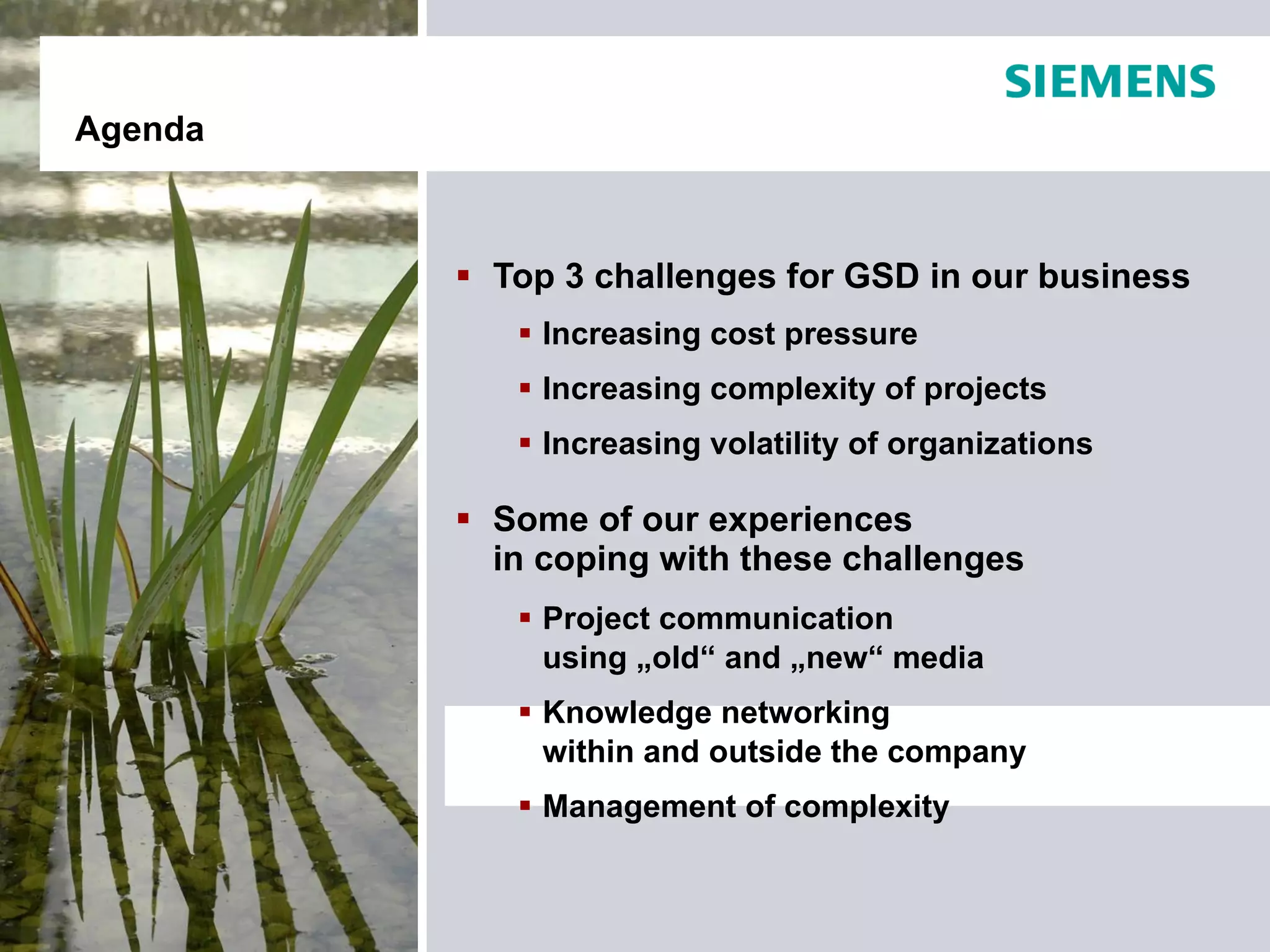 Agenda



          Top 3 challenges for GSD in our business
             Increasing cost pressure
             Increasing complexity of projects
             Increasing volatility of organizations

          Some of our experiences
           in coping with these challenges
             Project communication
              using „old“ and „new“ media
             Knowledge networking
              within and outside the company
             Management of complexity
 