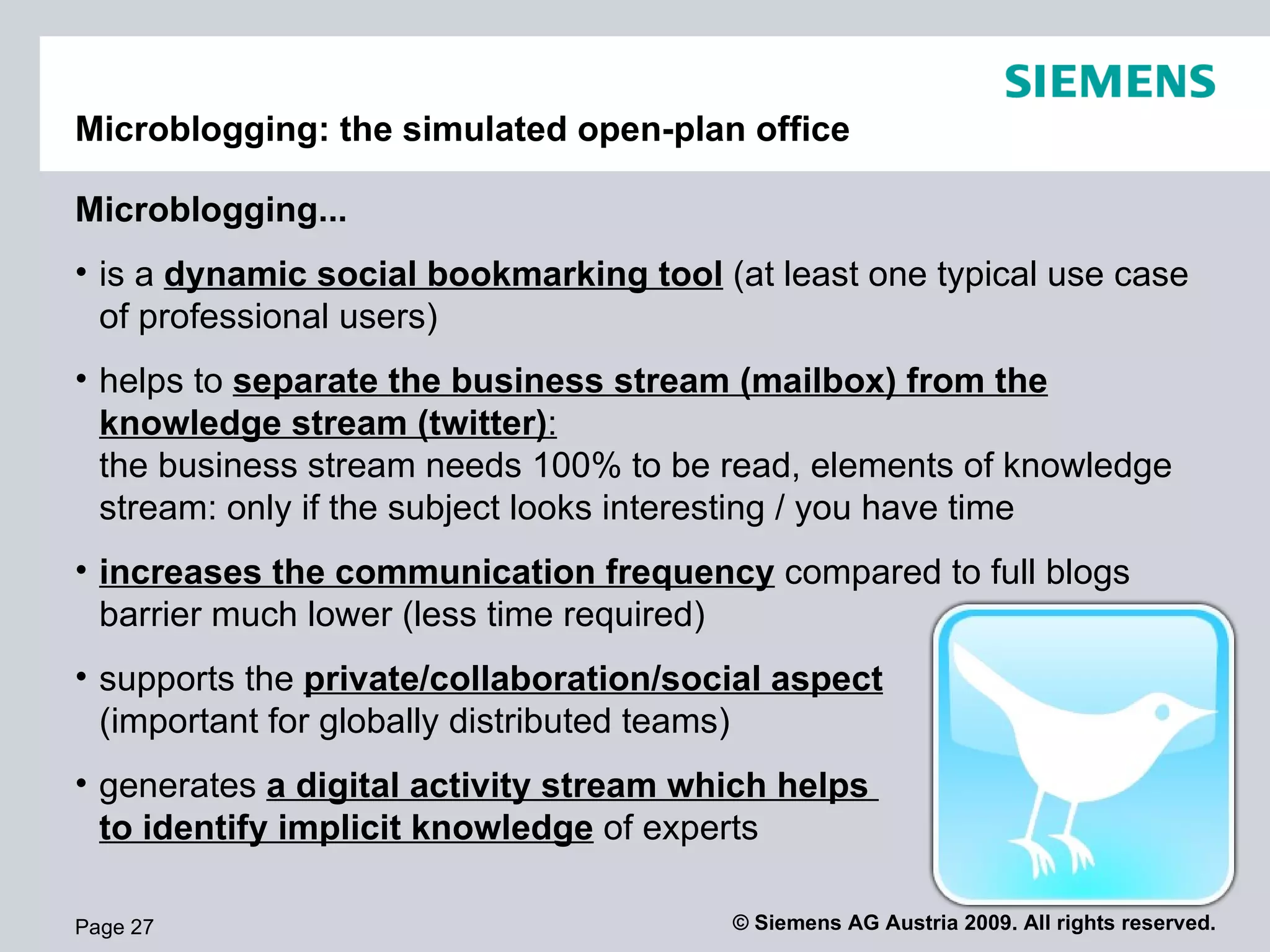 Microblogging: the simulated open-plan office

Microblogging...
• supports the private/collaboration/social aspect
  (important for globally distributed teams)
• helps to separate the business stream (mailbox) from the
  knowledge stream (twitter):
  the business stream needs 100% to be read, elements of knowledge
  stream: only if the subject looks interesting / you have time
• increases the communication frequency compared to full blogs
  barrier much lower (less time required)
• A typical use case for professional users is to use
  twitter as a dynamic social bookmarking tool
• generates a digital activity stream which helps
  to identify implicit knowledge of experts

Page 27                                    © Siemens AG Austria 2009. All rights reserved.
 