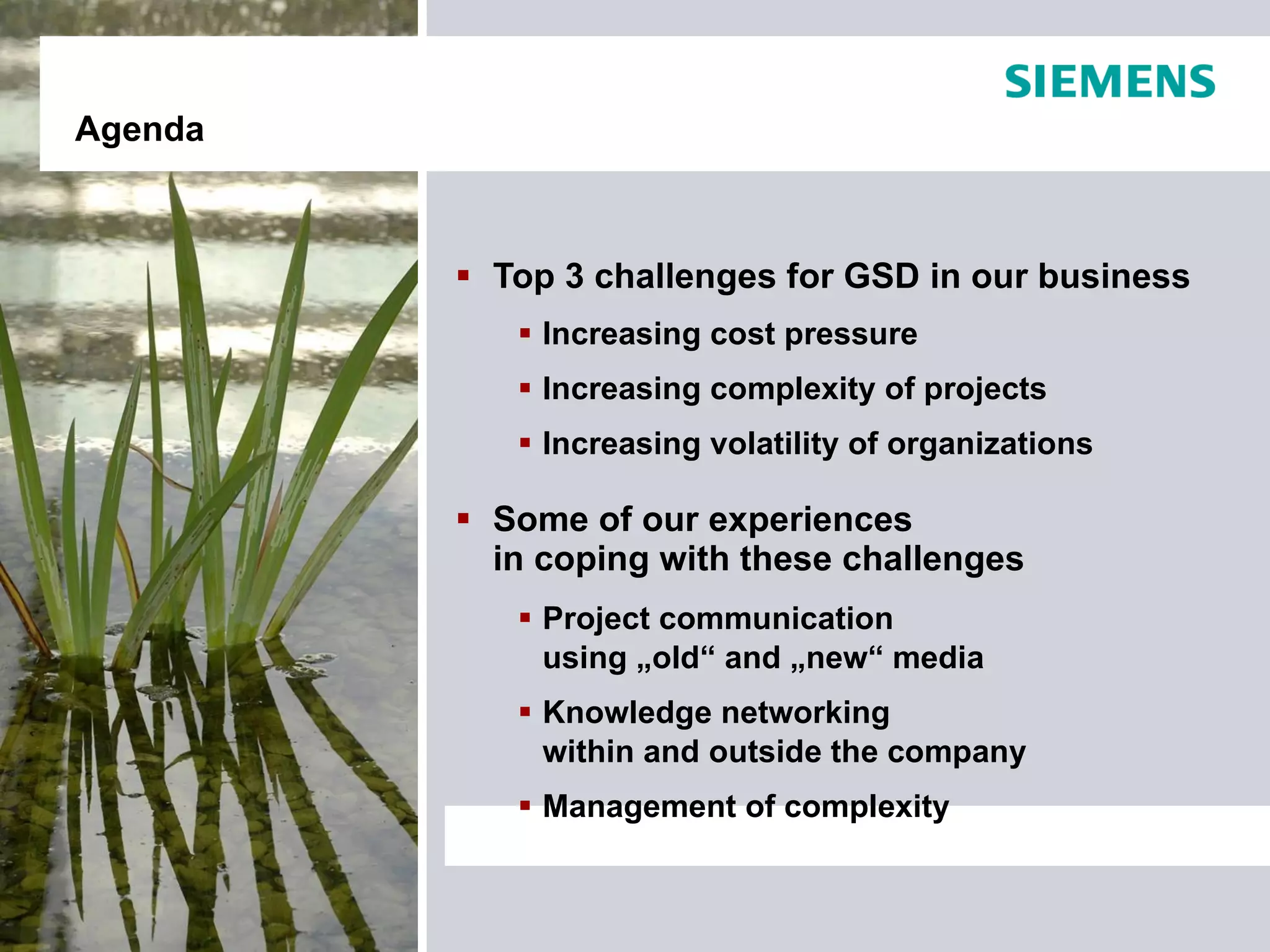Agenda



          Top 3 challenges for GSD in our business
             Increasing cost pressure
             Increasing complexity of projects
             Increasing volatility of organizations

          Some of our experiences
           in coping with these challenges
             Project communication
              using „old“ and „new“ media
             Knowledge networking
              within and outside the company
             Management of complexity
 