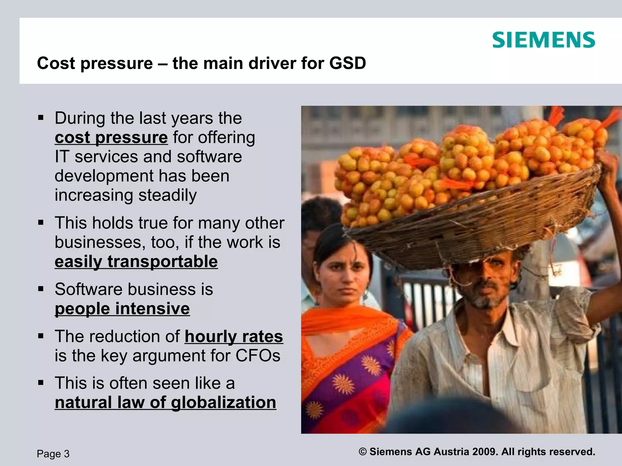 Cost pressure – the main driver for GSD


 During the last years the
  cost pressure for offering
  IT services and software
  development has been
  increasing steadily
 This holds true for many other
  businesses, too, if the work is
  easily transportable
 Software business is
  people intensive
 The reduction of hourly rates
  is the key argument for CFOs
 This is often seen like a
  natural law of globalization

Page 3                                © Siemens AG Austria 2009. All rights reserved.
 