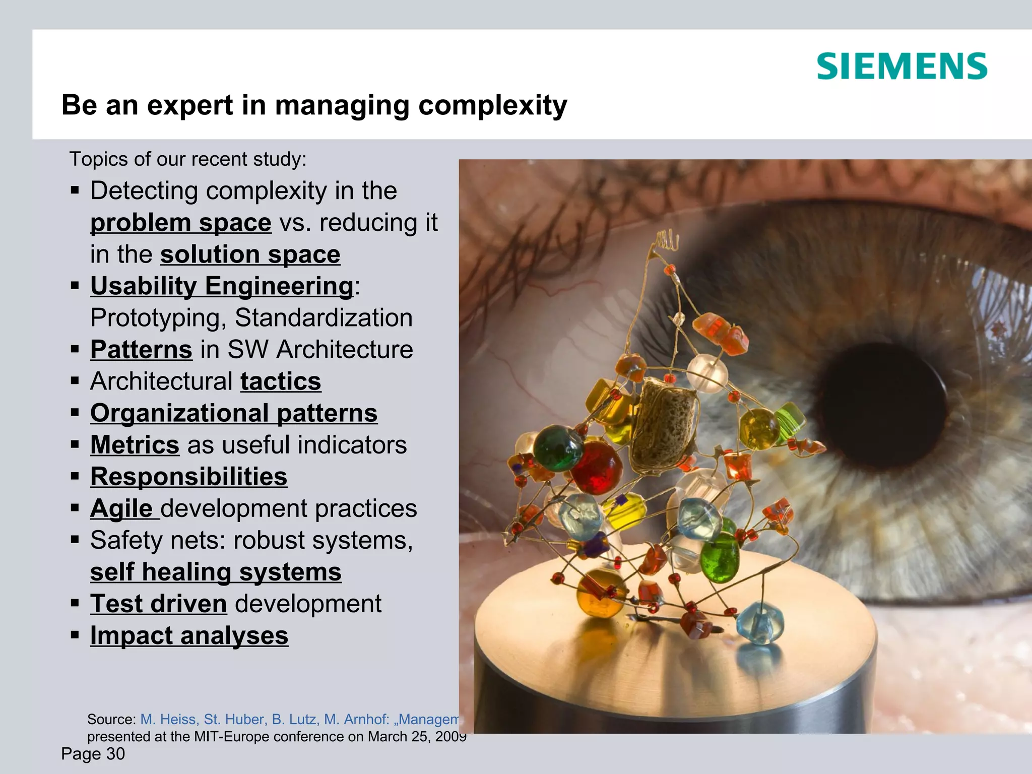 Be an expert in managing complexity
Topics of our recent study:
 Detecting complexity in the
  problem space vs. reducing it
  in the solution space
 Usability Engineering:
  Prototyping, Standardization
 Patterns in SW Architecture
 Architectural tactics
 Organizational patterns
 Metrics as useful indicators
 Responsibilities
 Agile development practices
 Safety nets: robust systems,
  self healing systems
 Test driven development
 Impact analyses


  Source: M. Heiss, St. Huber, B. Lutz, M. Arnhof: „Management of Complexity“,
  presented at the MIT-Europe conference on March 25, 2009
Page 30                                                                          © Siemens AG Austria 2009. All rights reserved.
 