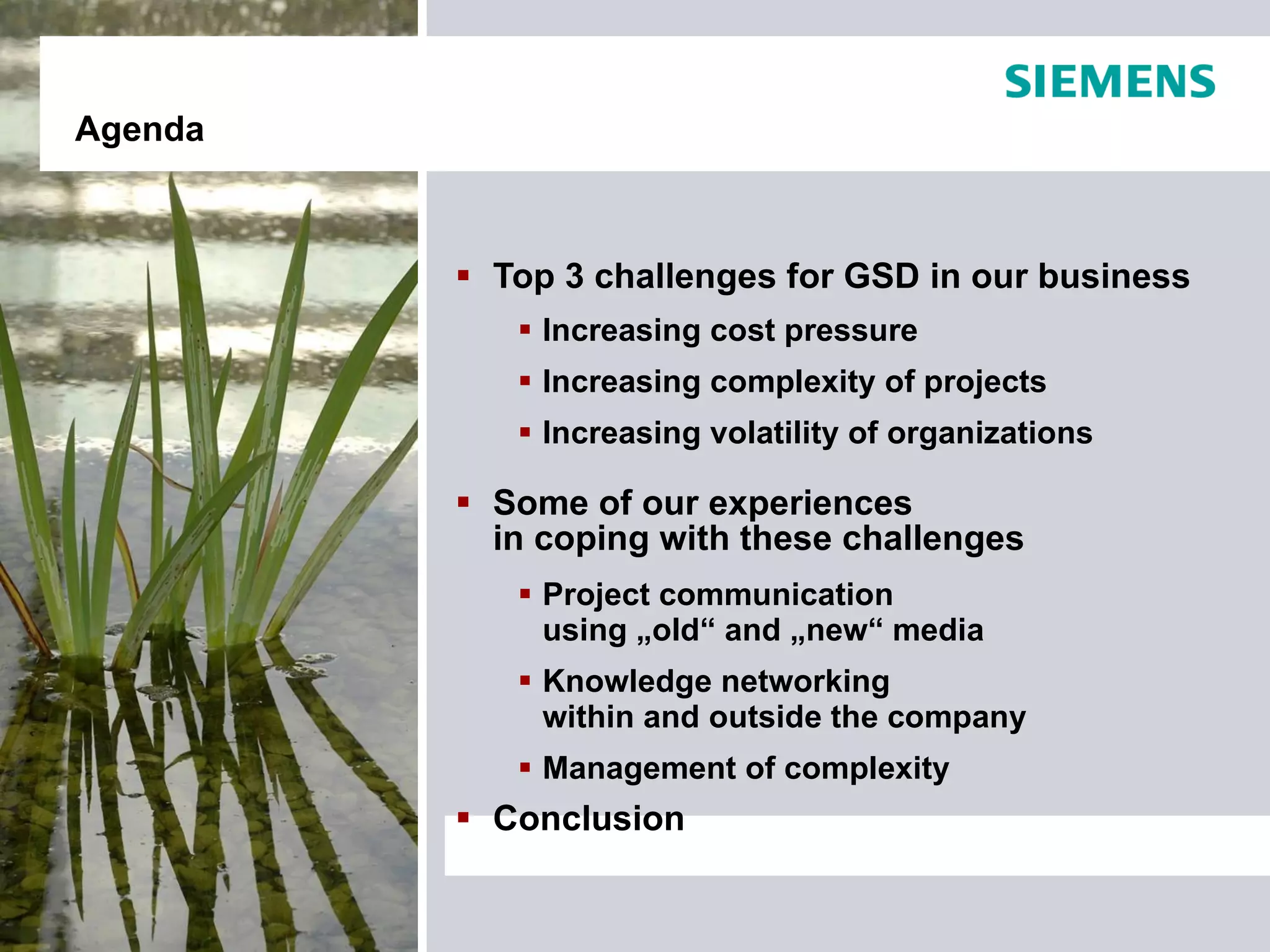 Agenda



          Top 3 challenges for GSD in our business
             Increasing cost pressure
             Increasing complexity of projects
             Increasing volatility of organizations

          Some of our experiences
           in coping with these challenges
             Project communication
              using „old“ and „new“ media
             Knowledge networking
              within and outside the company
             Management of complexity
          Conclusion
 