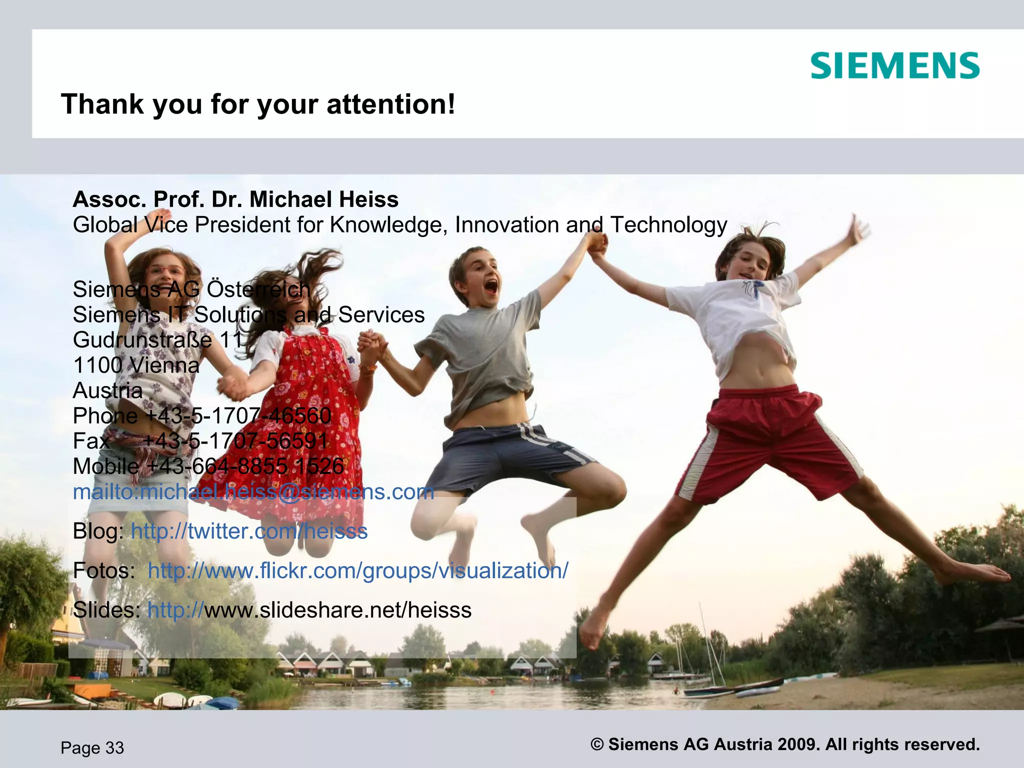 Thank you for your attention!


 Assoc. Prof. Dr. Michael Heiss
 Global Vice President for Knowledge, Innovation and Technology

 Siemens AG Österreich
 Siemens IT Solutions and Services
 Gudrunstraße 11
 1100 Vienna
 Austria
 Phone +43-5-1707-46560
 Fax +43-5-1707-56591
 Mobile +43-664-8855 1526
 mailto:michael.heiss@siemens.com
 Blog: http://twitter.com/heisss
 Fotos: http://www.flickr.com/groups/visualization/
 Slides: http://www.slideshare.net/heisss




Page 33                                               © Siemens AG Austria 2009. All rights reserved.
 