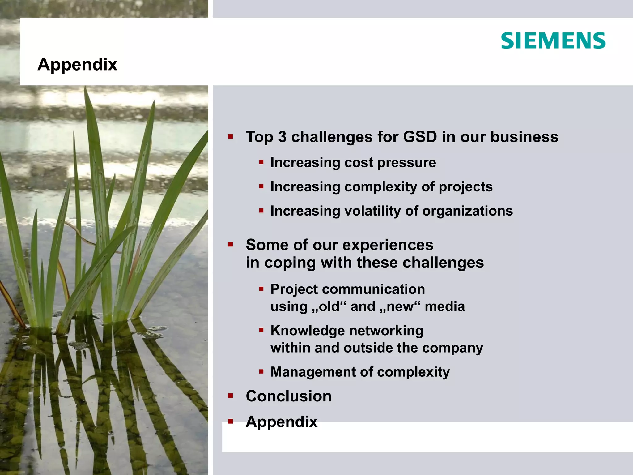 Appendix



            Top 3 challenges for GSD in our business
               Increasing cost pressure
               Increasing complexity of projects
               Increasing volatility of organizations

            Some of our experiences
             in coping with these challenges
               Project communication
                using „old“ and „new“ media
               Knowledge networking
                within and outside the company
               Management of complexity
            Conclusion
            Appendix
 