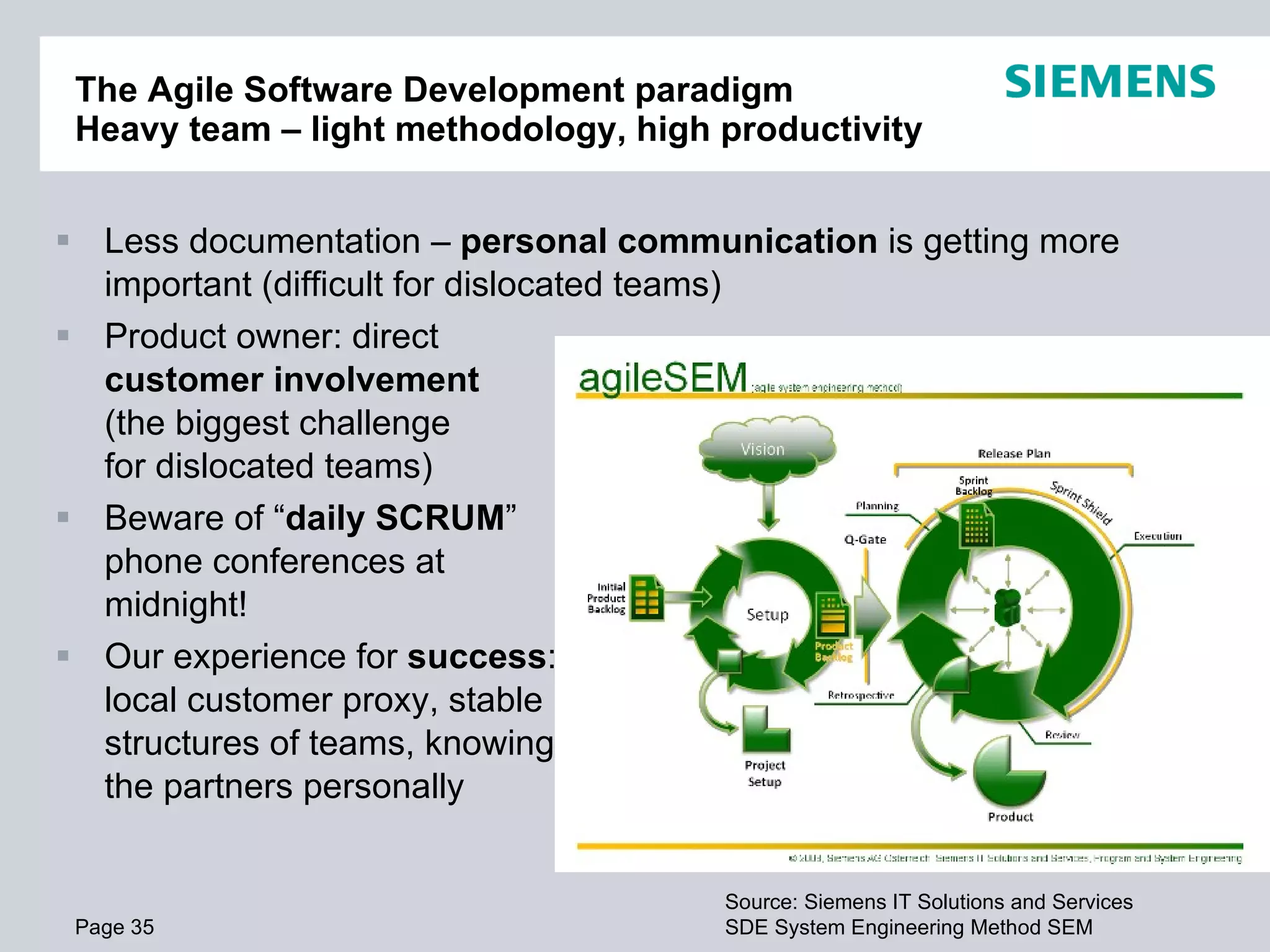 The Agile Software Development paradigm
 Heavy team – light methodology, high productivity


 Less documentation – personal communication is getting more
  important (difficult for dislocated teams)
 Product owner: direct
  customer involvement
  (the biggest challenge
  for dislocated teams)
 Beware of “daily SCRUM”
  phone conferences at
  midnight!
 Our experience for success:
  local customer proxy, stable
  structures of teams, knowing
  the partners personally


                                      Source: Siemens IT Solutions and Services
 Page 35                              SDE System AG Austria 2009. AllSEM reserved.
                                       © Siemens Engineering Method rights
 