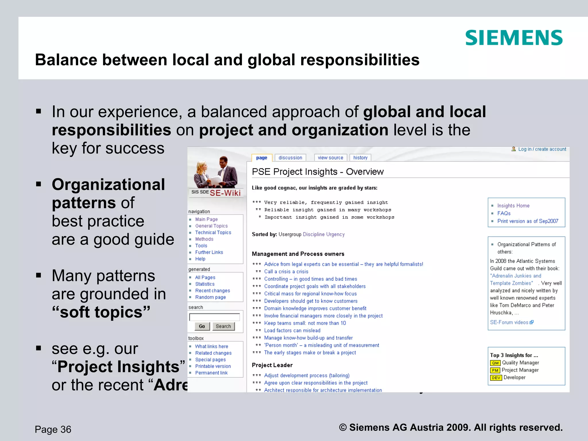 Balance between local and global responsibilities


 In our experience, a balanced approach of global and local
  responsibilities on project and organization level is the
  key for success

 Organizational
  patterns of
  best practice
  are a good guide

 Many patterns
  are grounded in
  “soft topics”

 see e.g. our
  “Project Insights”
  or the recent “Adrenalin Junkies” of the Atlantic Systems Guild

Page 36                                  © Siemens AG Austria 2009. All rights reserved.
 