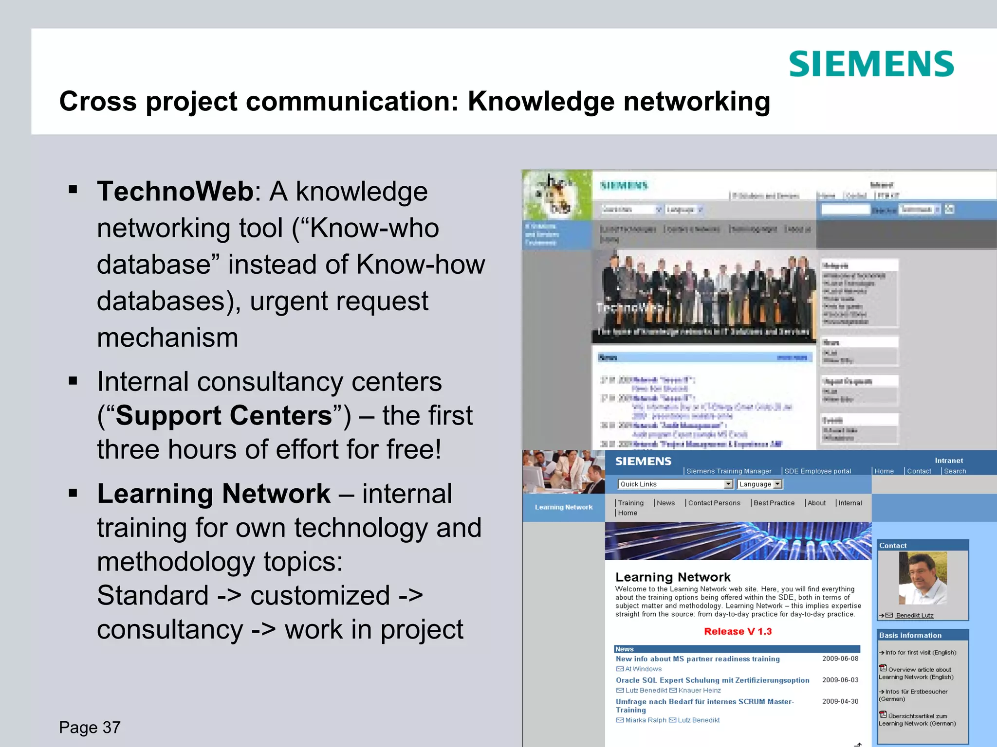 Cross project communication: Knowledge networking


 TechnoWeb: A knowledge
  networking tool (“Know-who
  database” instead of Know-how
  databases), urgent request
  mechanism
 Internal consultancy centers
  (“Support Centers”) – the first
  three hours of effort for free!
 Learning Network – internal
  training for own technology and
  methodology topics:
  Standard -> customized ->
  consultancy -> work in project


Page 37                             © Siemens AG Austria 2009. All rights reserved.
 