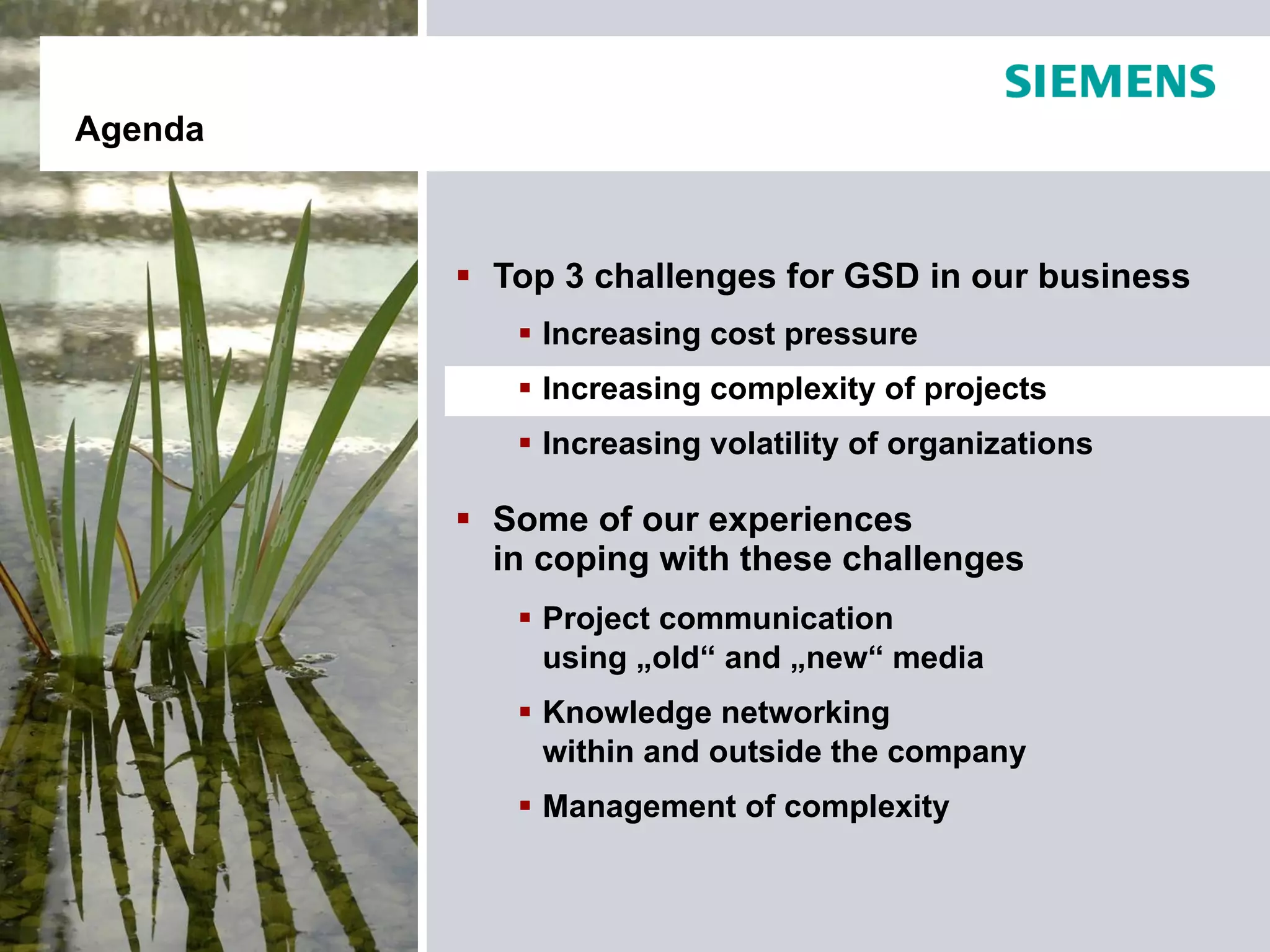 Agenda



          Top 3 challenges for GSD in our business
             Increasing cost pressure
             Increasing complexity of projects
             Increasing volatility of organizations

          Some of our experiences
           in coping with these challenges
             Project communication
              using „old“ and „new“ media
             Knowledge networking
              within and outside the company
             Management of complexity
 