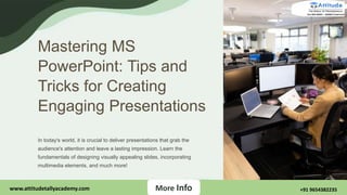 Mastering MS
PowerPoint: Tips and
Tricks for Creating
Engaging Presentations
In today's world, it is crucial to deliver presentations that grab the
audience's attention and leave a lasting impression. Learn the
fundamentals of designing visually appealing slides, incorporating
multimedia elements, and much more!
More Info
More Info
www.attitudetallyacademy.com +91 9654382235
 