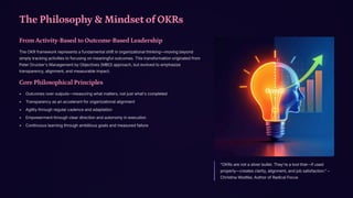 The Philosophy & Mindset of OKRs
From Activity-Based to Outcome-Based Leadership
The OKR framework represents a fundamental shift in organizational thinking4moving beyond
simply tracking activities to focusing on meaningful outcomes. This transformation originated from
Peter Drucker's Management by Objectives (MBO) approach, but evolved to emphasize
transparency, alignment, and measurable impact.
Core Philosophical Principles
Outcomes over outputs4measuring what matters, not just what's completed
Transparency as an accelerant for organizational alignment
Agility through regular cadence and adaptation
Empowerment through clear direction and autonomy in execution
Continuous learning through ambitious goals and measured failure
"OKRs are not a silver bullet. They're a tool that4if used
properly4creates clarity, alignment, and job satisfaction." 3
Christina Wodtke, Author of Radical Focus
 