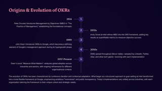 Origins & Evolution of OKRs
1
1954
Peter Drucker introduces Management by Objectives (MBO) in "The
Practice of Management," establishing the foundational concepts
2 1970s
Andy Grove at Intel refines MBO into the OKR framework, adding key
results as quantifiable metrics to measure objective success
3
1999
John Doerr introduces OKRs to Google, which becomes a defining
element of Google's management approach during its hypergrowth phase
4 2010s
OKRs spread throughout Silicon Valley4adopted by LinkedIn, Twitter,
Uber, and other tech giants4evolving with each implementation
5
2017-Present
Doerr's book "Measure What Matters" catalyzes global adoption across
industries and sectors, with ongoing refinements for different
organizational contexts
The evolution of OKRs has been characterized by continuous iteration and contextual adaptation. What began as a structured approach to goal-setting at Intel transformed
into a more flexible framework at Google, emphasizing ambitious "moonshots" and public transparency. Today's implementations vary widely across industries, with each
organization tailoring the framework to their unique culture and strategic needs.
 