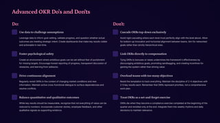 Advanced OKR Do's and Don'ts
Do:
Use data to challenge assumptions
Leverage data to inform goal-setting, validate progress, and question whether actual
outcomes are meeting strategic intent. Create dashboards that make key results visible
and actionable in real-time.
Foster psychological safety
Create an environment where ambitious goals can be set without fear of punishment
for missing targets. Encourage honest reporting of progress, transparent discussion of
obstacles, and learning from setbacks.
Drive continuous alignment
Regularly revisit OKRs in the context of changing market conditions and new
information. Maintain active cross-functional dialogue to surface dependencies and
resolve conflicts.
Balance quantitative and qualitative outcomes
While key results should be measurable, recognize that not everything of value can be
reduced to numbers. Incorporate customer stories, employee feedback, and other
qualitative signals as supporting evidence.
Don't:
Cascade OKRs top-down exclusively
Avoid rigid cascading where each level must perfectly align with the level above. Allow
for bottom-up innovation and horizontal alignment between teams. Aim for networked
goals rather than strictly hierarchical ones.
Link OKRs directly to compensation
Tying OKRs to bonuses or raises undermines the framework's effectiveness by
discouraging ambitious goals, promoting sandbagging, and creating incentives for
gaming the system rather than driving value.
Overload teams with too many objectives
Resist the temptation to track everything. Maintain the discipline of 2-4 objectives with
2-5 key results each. Remember that OKRs represent priorities, not a comprehensive
work plan.
Treat OKRs as a set-and-forget exercise
OKRs die when they become a compliance exercise completed at the beginning of the
quarter and revisited only at the end. Integrate them into weekly rhythms and daily
decisions to maintain relevance.
 