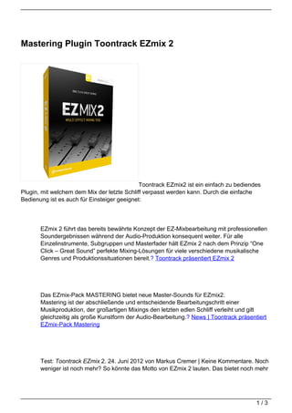 Mastering Plugin Toontrack EZmix 2




                                             Toontrack EZmix2 ist ein einfach zu bediendes
Plugin, mit welchem dem Mix der letzte Schliff verpasst werden kann. Durch die einfache
Bedienung ist es auch für Einsteiger geeignet:




       EZmix 2 führt das bereits bewährte Konzept der EZ-Mixbearbeitung mit professionellen
       Soundergebnissen während der Audio-Produktion konsequent weiter. Für alle
       Einzelinstrumente, Subgruppen und Masterfader hält EZmix 2 nach dem Prinzip “One
       Click – Great Sound” perfekte Mixing-Lösungen für viele verschiedene musikalische
       Genres und Produktionssituationen bereit.? Toontrack präsentiert EZmix 2




       Das EZmix-Pack MASTERING bietet neue Master-Sounds für EZmix2.
       Mastering ist der abschließende und entscheidende Bearbeitungschritt einer
       Musikproduktion, der großartigen Mixings den letzten edlen Schliff verleiht und gilt
       gleichzeitig als große Kunstform der Audio-Bearbeitung.? News | Toontrack präsentiert
       EZmix-Pack Mastering




       Test: Toontrack EZmix 2. 24. Juni 2012 von Markus Cremer | Keine Kommentare. Noch
       weniger ist noch mehr? So könnte das Motto von EZmix 2 lauten. Das bietet noch mehr




                                                                                        1/3
 