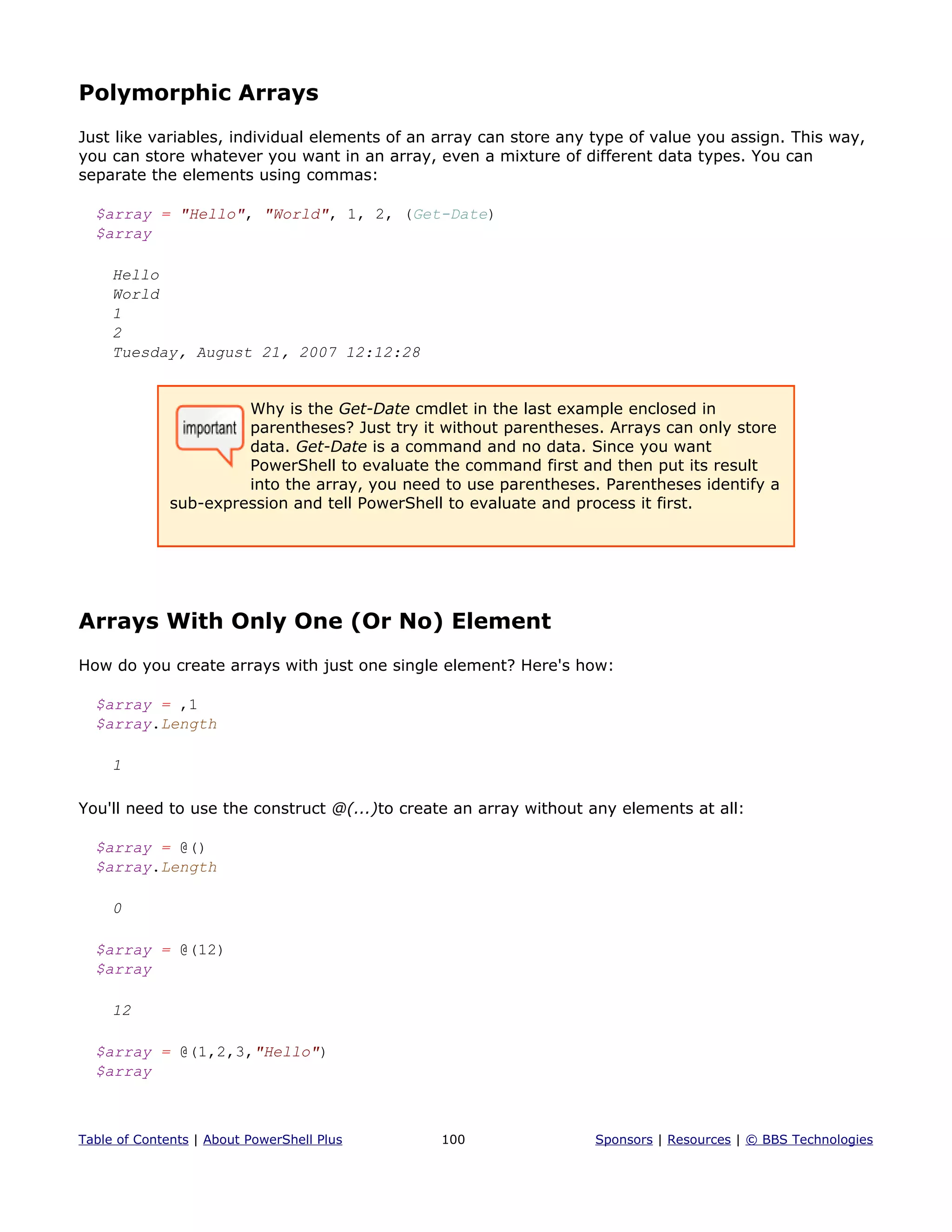Polymorphic Arrays
Just like variables, individual elements of an array can store any type of value you assign. This way,
you can store whatever you want in an array, even a mixture of different data types. You can
separate the elements using commas:
$array = "Hello", "World", 1, 2, (Get-Date)
$array
Hello
World
1
2
Tuesday, August 21, 2007 12:12:28
Why is the Get-Date cmdlet in the last example enclosed in
parentheses? Just try it without parentheses. Arrays can only store
data. Get-Date is a command and no data. Since you want
PowerShell to evaluate the command first and then put its result
into the array, you need to use parentheses. Parentheses identify a
sub-expression and tell PowerShell to evaluate and process it first.
Arrays With Only One (Or No) Element
How do you create arrays with just one single element? Here's how:
$array = ,1
$array.Length
1
You'll need to use the construct @(...)to create an array without any elements at all:
$array = @()
$array.Length
0
$array = @(12)
$array
12
$array = @(1,2,3,"Hello")
$array
Table of Contents | About PowerShell Plus 100 Sponsors | Resources | © BBS Technologies
 