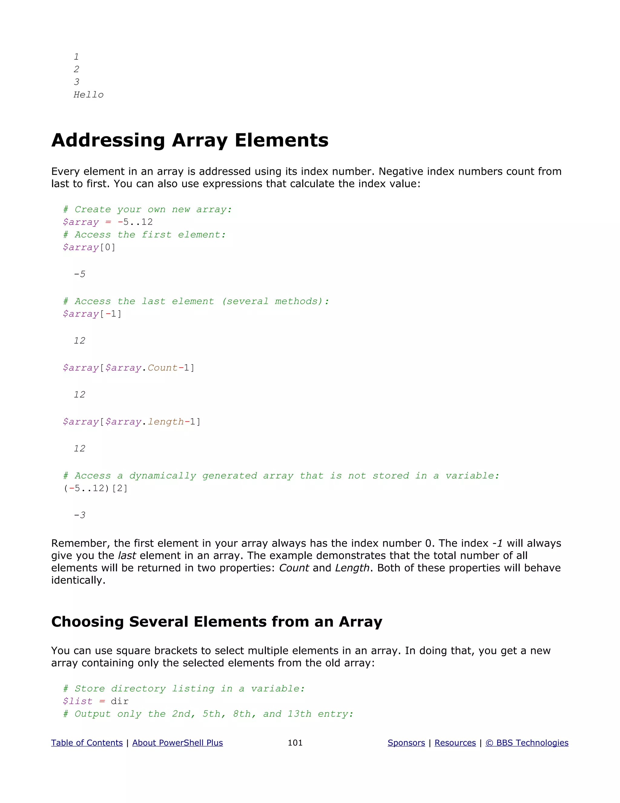 1
2
3
Hello
Addressing Array Elements
Every element in an array is addressed using its index number. Negative index numbers count from
last to first. You can also use expressions that calculate the index value:
# Create your own new array:
$array = -5..12
# Access the first element:
$array[0]
-5
# Access the last element (several methods):
$array[-1]
12
$array[$array.Count-1]
12
$array[$array.length-1]
12
# Access a dynamically generated array that is not stored in a variable:
(-5..12)[2]
-3
Remember, the first element in your array always has the index number 0. The index -1 will always
give you the last element in an array. The example demonstrates that the total number of all
elements will be returned in two properties: Count and Length. Both of these properties will behave
identically.
Choosing Several Elements from an Array
You can use square brackets to select multiple elements in an array. In doing that, you get a new
array containing only the selected elements from the old array:
# Store directory listing in a variable:
$list = dir
# Output only the 2nd, 5th, 8th, and 13th entry:
Table of Contents | About PowerShell Plus 101 Sponsors | Resources | © BBS Technologies
 