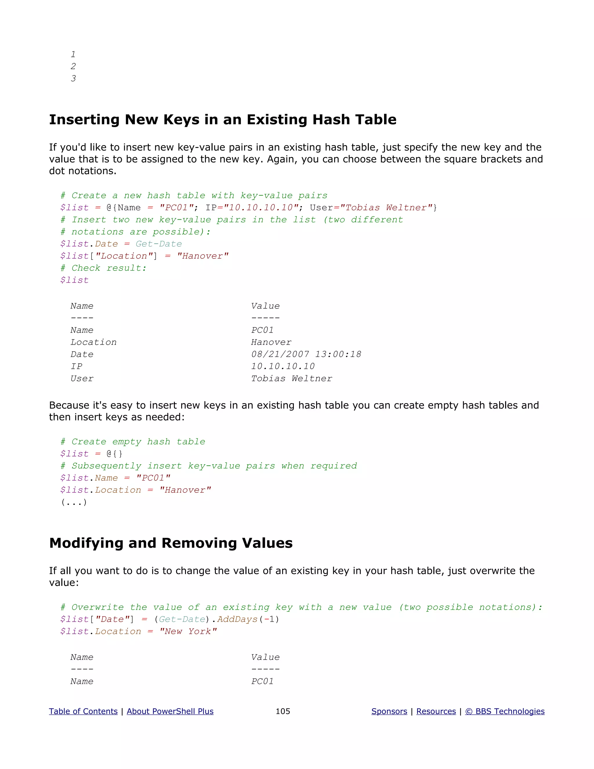 1
2
3
Inserting New Keys in an Existing Hash Table
If you'd like to insert new key-value pairs in an existing hash table, just specify the new key and the
value that is to be assigned to the new key. Again, you can choose between the square brackets and
dot notations.
# Create a new hash table with key-value pairs
$list = @{Name = "PC01"; IP="10.10.10.10"; User="Tobias Weltner"}
# Insert two new key-value pairs in the list (two different
# notations are possible):
$list.Date = Get-Date
$list["Location"] = "Hanover"
# Check result:
$list
Name Value
---- -----
Name PC01
Location Hanover
Date 08/21/2007 13:00:18
IP 10.10.10.10
User Tobias Weltner
Because it's easy to insert new keys in an existing hash table you can create empty hash tables and
then insert keys as needed:
# Create empty hash table
$list = @{}
# Subsequently insert key-value pairs when required
$list.Name = "PC01"
$list.Location = "Hanover"
(...)
Modifying and Removing Values
If all you want to do is to change the value of an existing key in your hash table, just overwrite the
value:
# Overwrite the value of an existing key with a new value (two possible notations):
$list["Date"] = (Get-Date).AddDays(-1)
$list.Location = "New York"
Name Value
---- -----
Name PC01
Table of Contents | About PowerShell Plus 105 Sponsors | Resources | © BBS Technologies
 