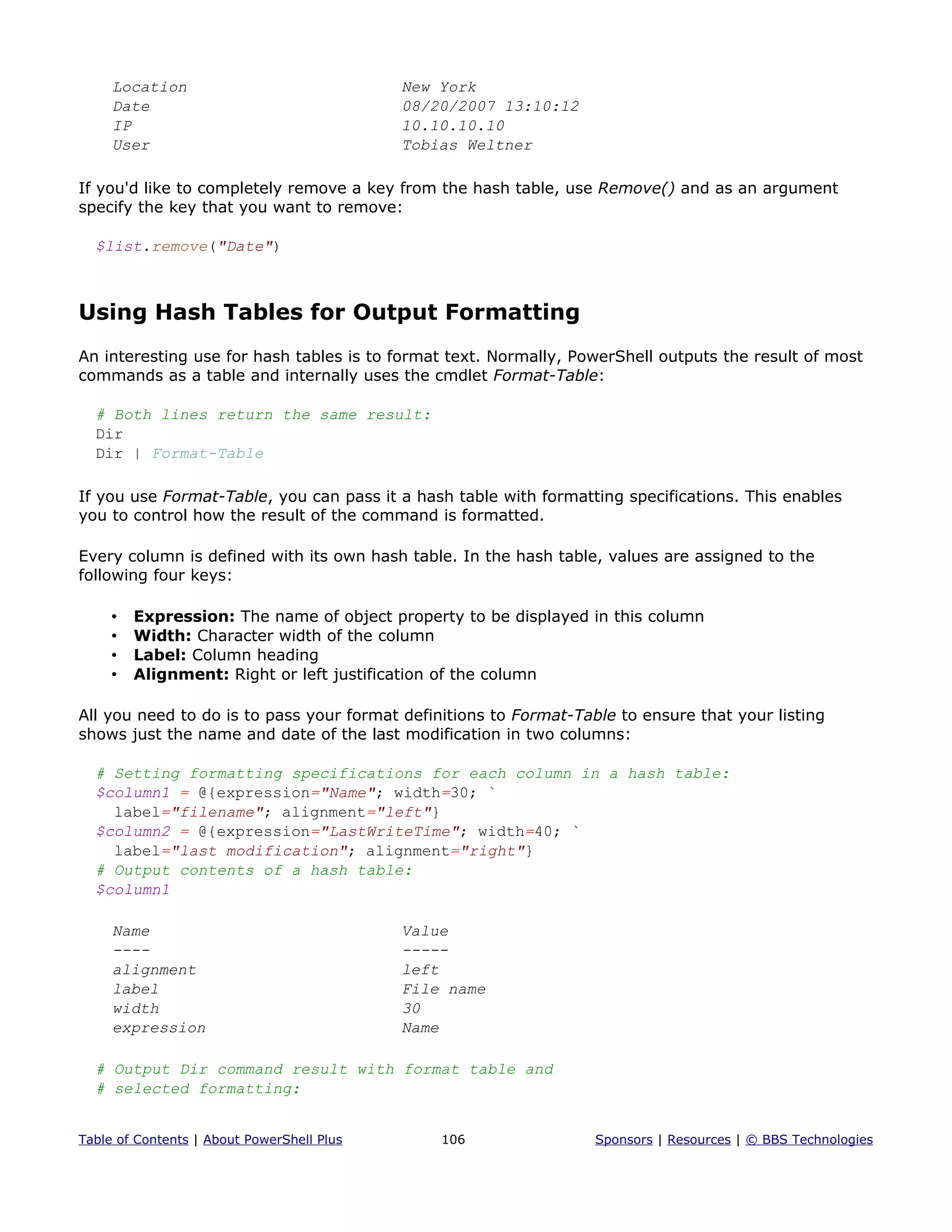 Location New York
Date 08/20/2007 13:10:12
IP 10.10.10.10
User Tobias Weltner
If you'd like to completely remove a key from the hash table, use Remove() and as an argument
specify the key that you want to remove:
$list.remove("Date")
Using Hash Tables for Output Formatting
An interesting use for hash tables is to format text. Normally, PowerShell outputs the result of most
commands as a table and internally uses the cmdlet Format-Table:
# Both lines return the same result:
Dir
Dir | Format-Table
If you use Format-Table, you can pass it a hash table with formatting specifications. This enables
you to control how the result of the command is formatted.
Every column is defined with its own hash table. In the hash table, values are assigned to the
following four keys:
• Expression: The name of object property to be displayed in this column
• Width: Character width of the column
• Label: Column heading
• Alignment: Right or left justification of the column
All you need to do is to pass your format definitions to Format-Table to ensure that your listing
shows just the name and date of the last modification in two columns:
# Setting formatting specifications for each column in a hash table:
$column1 = @{expression="Name"; width=30; `
label="filename"; alignment="left"}
$column2 = @{expression="LastWriteTime"; width=40; `
label="last modification"; alignment="right"}
# Output contents of a hash table:
$column1
Name Value
---- -----
alignment left
label File name
width 30
expression Name
# Output Dir command result with format table and
# selected formatting:
Table of Contents | About PowerShell Plus 106 Sponsors | Resources | © BBS Technologies
 