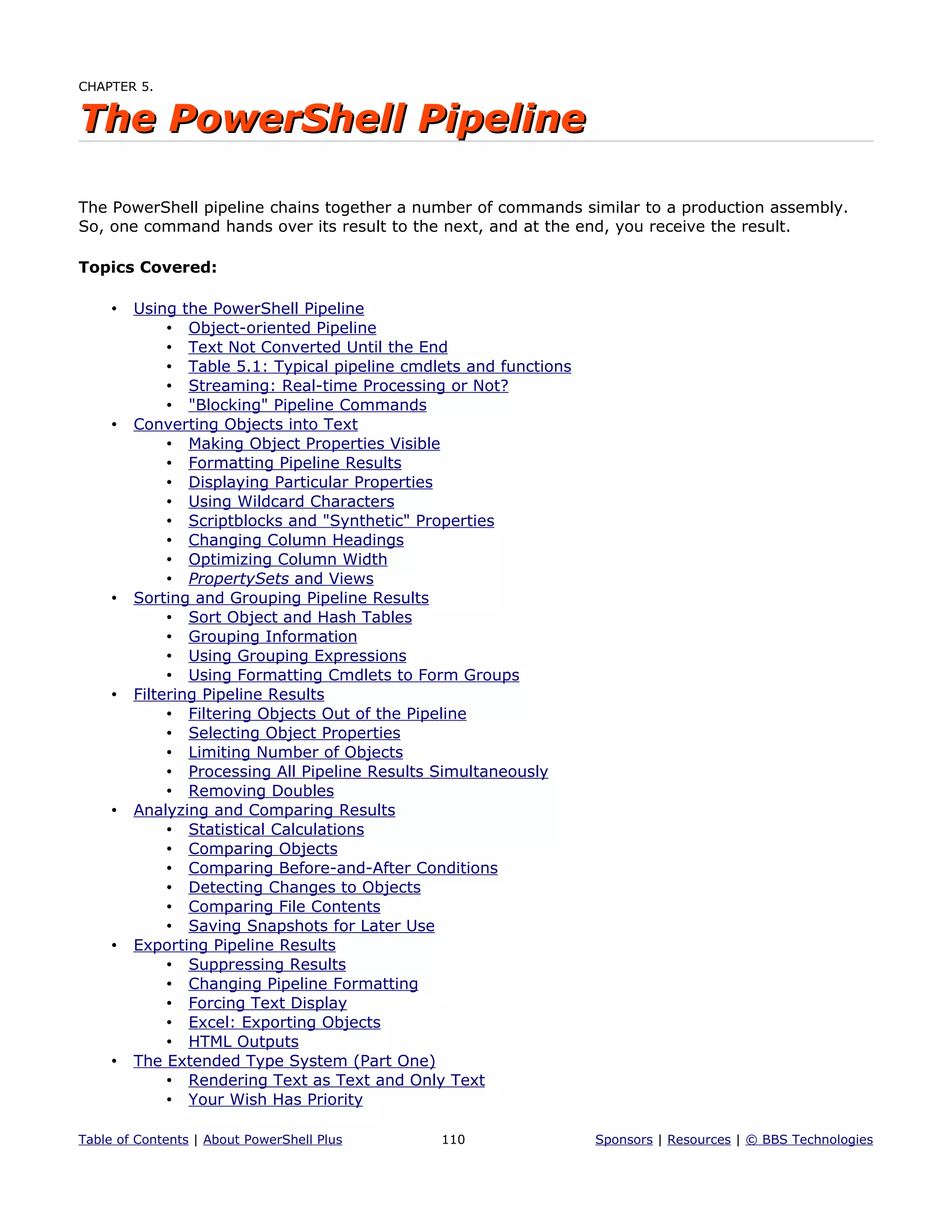 CHAPTER 5.
The PowerShell PipelineThe PowerShell Pipeline
The PowerShell pipeline chains together a number of commands similar to a production assembly.
So, one command hands over its result to the next, and at the end, you receive the result.
Topics Covered:
• Using the PowerShell Pipeline
• Object-oriented Pipeline
• Text Not Converted Until the End
• Table 5.1: Typical pipeline cmdlets and functions
• Streaming: Real-time Processing or Not?
• "Blocking" Pipeline Commands
• Converting Objects into Text
• Making Object Properties Visible
• Formatting Pipeline Results
• Displaying Particular Properties
• Using Wildcard Characters
• Scriptblocks and "Synthetic" Properties
• Changing Column Headings
• Optimizing Column Width
• PropertySets and Views
• Sorting and Grouping Pipeline Results
• Sort Object and Hash Tables
• Grouping Information
• Using Grouping Expressions
• Using Formatting Cmdlets to Form Groups
• Filtering Pipeline Results
• Filtering Objects Out of the Pipeline
• Selecting Object Properties
• Limiting Number of Objects
• Processing All Pipeline Results Simultaneously
• Removing Doubles
• Analyzing and Comparing Results
• Statistical Calculations
• Comparing Objects
• Comparing Before-and-After Conditions
• Detecting Changes to Objects
• Comparing File Contents
• Saving Snapshots for Later Use
• Exporting Pipeline Results
• Suppressing Results
• Changing Pipeline Formatting
• Forcing Text Display
• Excel: Exporting Objects
• HTML Outputs
• The Extended Type System (Part One)
• Rendering Text as Text and Only Text
• Your Wish Has Priority
Table of Contents | About PowerShell Plus 110 Sponsors | Resources | © BBS Technologies
 