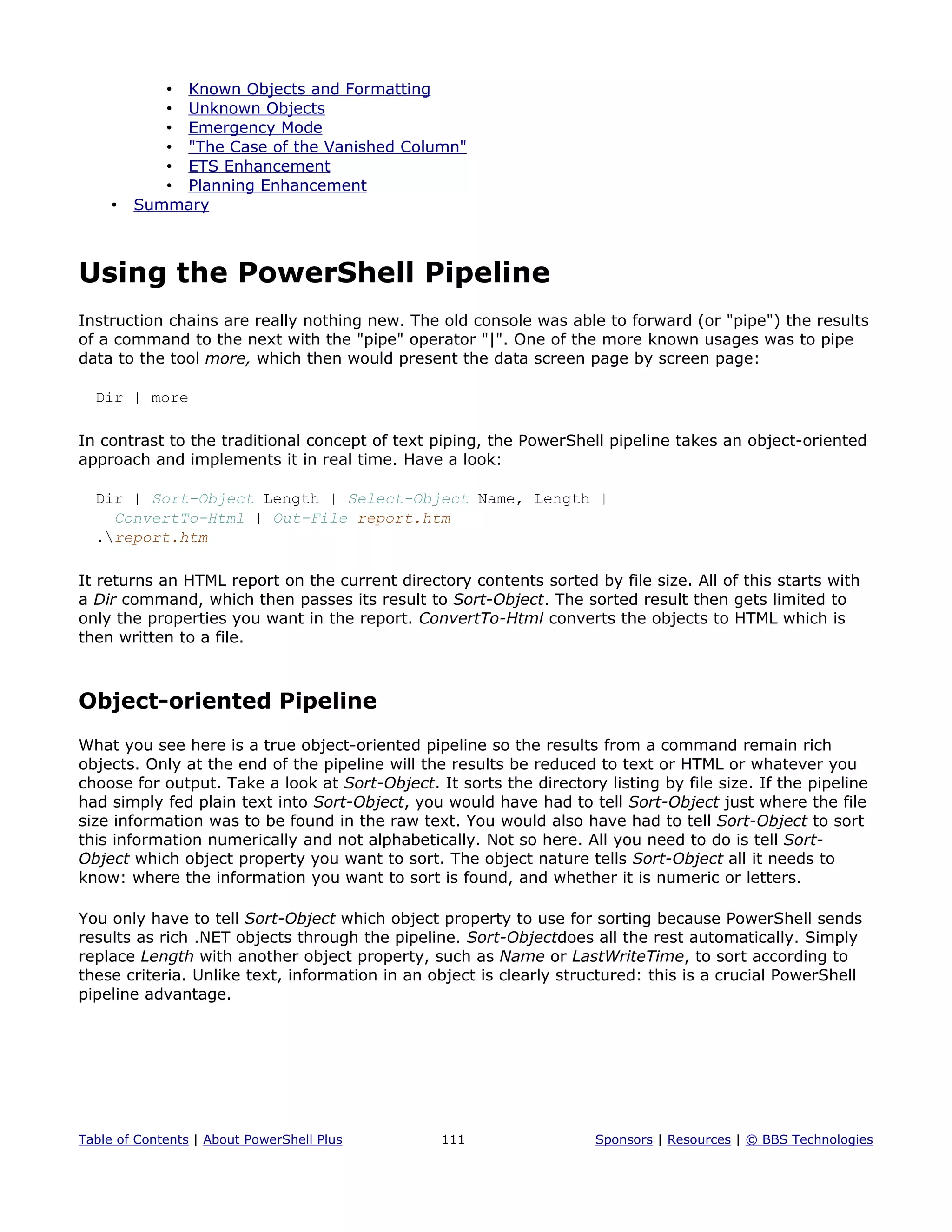 • Known Objects and Formatting
• Unknown Objects
• Emergency Mode
• "The Case of the Vanished Column"
• ETS Enhancement
• Planning Enhancement
• Summary
Using the PowerShell Pipeline
Instruction chains are really nothing new. The old console was able to forward (or "pipe") the results
of a command to the next with the "pipe" operator "|". One of the more known usages was to pipe
data to the tool more, which then would present the data screen page by screen page:
Dir | more
In contrast to the traditional concept of text piping, the PowerShell pipeline takes an object-oriented
approach and implements it in real time. Have a look:
Dir | Sort-Object Length | Select-Object Name, Length |
ConvertTo-Html | Out-File report.htm
.report.htm
It returns an HTML report on the current directory contents sorted by file size. All of this starts with
a Dir command, which then passes its result to Sort-Object. The sorted result then gets limited to
only the properties you want in the report. ConvertTo-Html converts the objects to HTML which is
then written to a file.
Object-oriented Pipeline
What you see here is a true object-oriented pipeline so the results from a command remain rich
objects. Only at the end of the pipeline will the results be reduced to text or HTML or whatever you
choose for output. Take a look at Sort-Object. It sorts the directory listing by file size. If the pipeline
had simply fed plain text into Sort-Object, you would have had to tell Sort-Object just where the file
size information was to be found in the raw text. You would also have had to tell Sort-Object to sort
this information numerically and not alphabetically. Not so here. All you need to do is tell Sort-
Object which object property you want to sort. The object nature tells Sort-Object all it needs to
know: where the information you want to sort is found, and whether it is numeric or letters.
You only have to tell Sort-Object which object property to use for sorting because PowerShell sends
results as rich .NET objects through the pipeline. Sort-Objectdoes all the rest automatically. Simply
replace Length with another object property, such as Name or LastWriteTime, to sort according to
these criteria. Unlike text, information in an object is clearly structured: this is a crucial PowerShell
pipeline advantage.
Table of Contents | About PowerShell Plus 111 Sponsors | Resources | © BBS Technologies
 