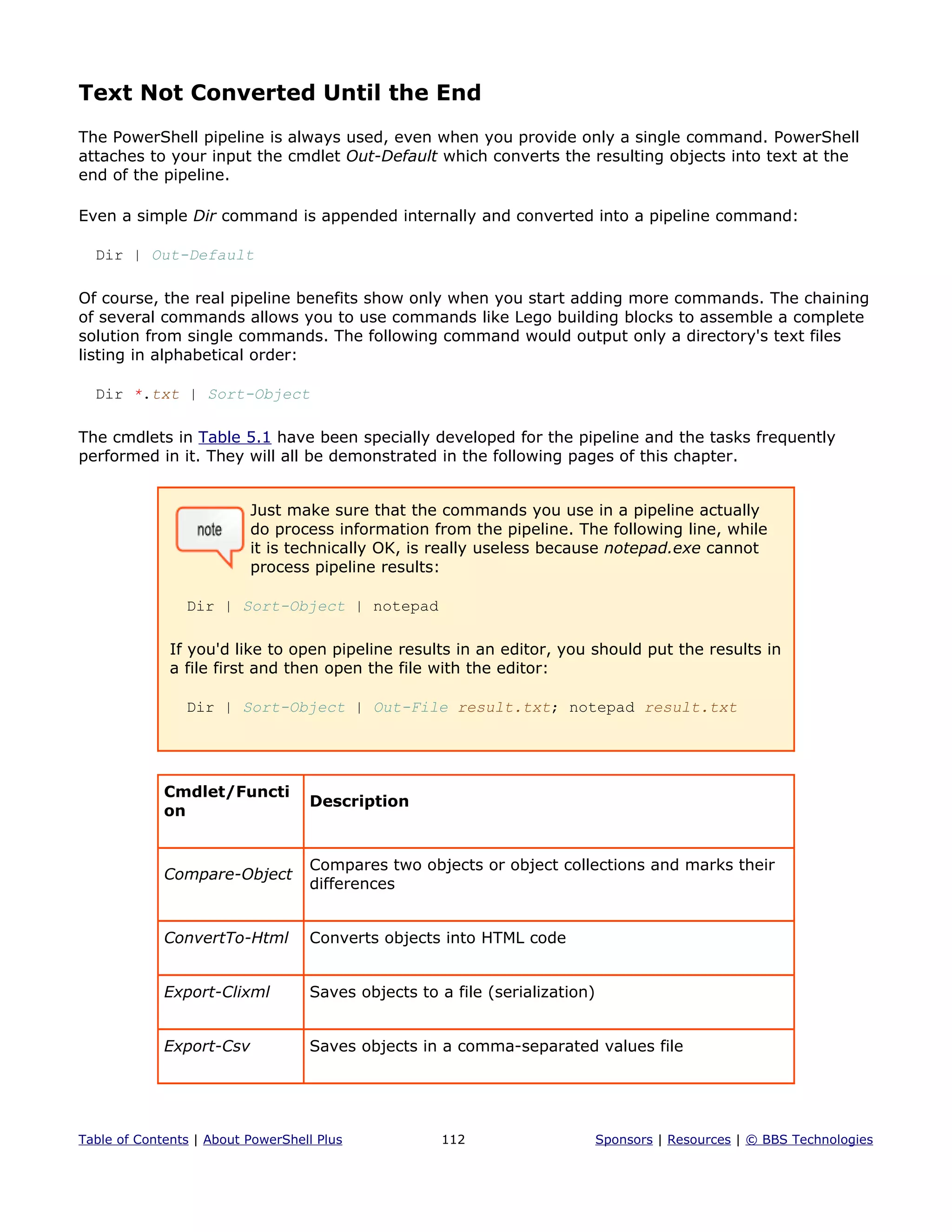 Text Not Converted Until the End
The PowerShell pipeline is always used, even when you provide only a single command. PowerShell
attaches to your input the cmdlet Out-Default which converts the resulting objects into text at the
end of the pipeline.
Even a simple Dir command is appended internally and converted into a pipeline command:
Dir | Out-Default
Of course, the real pipeline benefits show only when you start adding more commands. The chaining
of several commands allows you to use commands like Lego building blocks to assemble a complete
solution from single commands. The following command would output only a directory's text files
listing in alphabetical order:
Dir *.txt | Sort-Object
The cmdlets in Table 5.1 have been specially developed for the pipeline and the tasks frequently
performed in it. They will all be demonstrated in the following pages of this chapter.
Just make sure that the commands you use in a pipeline actually
do process information from the pipeline. The following line, while
it is technically OK, is really useless because notepad.exe cannot
process pipeline results:
Dir | Sort-Object | notepad
If you'd like to open pipeline results in an editor, you should put the results in
a file first and then open the file with the editor:
Dir | Sort-Object | Out-File result.txt; notepad result.txt
Cmdlet/Functi
on
Description
Compare-Object
Compares two objects or object collections and marks their
differences
ConvertTo-Html Converts objects into HTML code
Export-Clixml Saves objects to a file (serialization)
Export-Csv Saves objects in a comma-separated values file
Table of Contents | About PowerShell Plus 112 Sponsors | Resources | © BBS Technologies
 