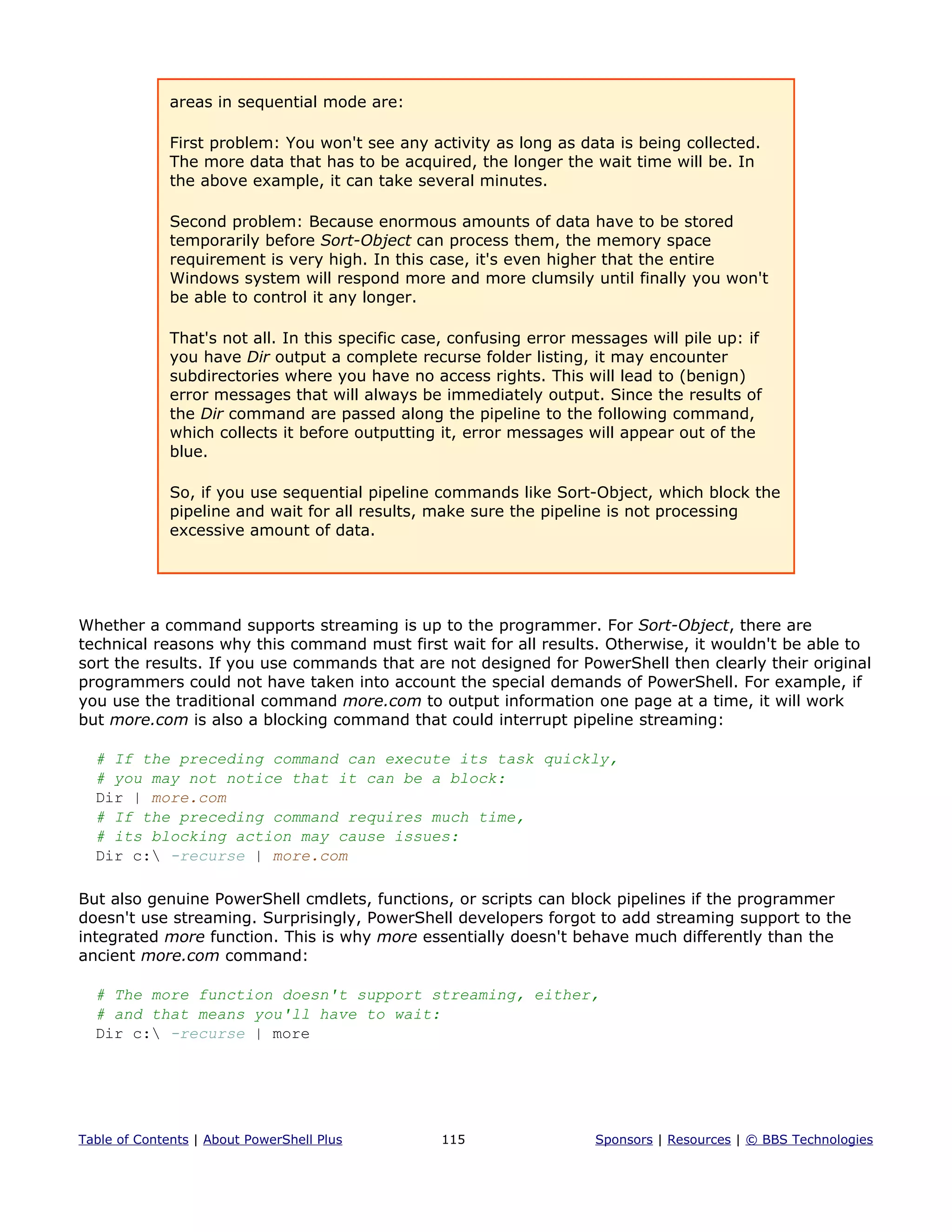areas in sequential mode are:
First problem: You won't see any activity as long as data is being collected.
The more data that has to be acquired, the longer the wait time will be. In
the above example, it can take several minutes.
Second problem: Because enormous amounts of data have to be stored
temporarily before Sort-Object can process them, the memory space
requirement is very high. In this case, it's even higher that the entire
Windows system will respond more and more clumsily until finally you won't
be able to control it any longer.
That's not all. In this specific case, confusing error messages will pile up: if
you have Dir output a complete recurse folder listing, it may encounter
subdirectories where you have no access rights. This will lead to (benign)
error messages that will always be immediately output. Since the results of
the Dir command are passed along the pipeline to the following command,
which collects it before outputting it, error messages will appear out of the
blue.
So, if you use sequential pipeline commands like Sort-Object, which block the
pipeline and wait for all results, make sure the pipeline is not processing
excessive amount of data.
Whether a command supports streaming is up to the programmer. For Sort-Object, there are
technical reasons why this command must first wait for all results. Otherwise, it wouldn't be able to
sort the results. If you use commands that are not designed for PowerShell then clearly their original
programmers could not have taken into account the special demands of PowerShell. For example, if
you use the traditional command more.com to output information one page at a time, it will work
but more.com is also a blocking command that could interrupt pipeline streaming:
# If the preceding command can execute its task quickly,
# you may not notice that it can be a block:
Dir | more.com
# If the preceding command requires much time,
# its blocking action may cause issues:
Dir c: -recurse | more.com
But also genuine PowerShell cmdlets, functions, or scripts can block pipelines if the programmer
doesn't use streaming. Surprisingly, PowerShell developers forgot to add streaming support to the
integrated more function. This is why more essentially doesn't behave much differently than the
ancient more.com command:
# The more function doesn't support streaming, either,
# and that means you'll have to wait:
Dir c: -recurse | more
Table of Contents | About PowerShell Plus 115 Sponsors | Resources | © BBS Technologies
 