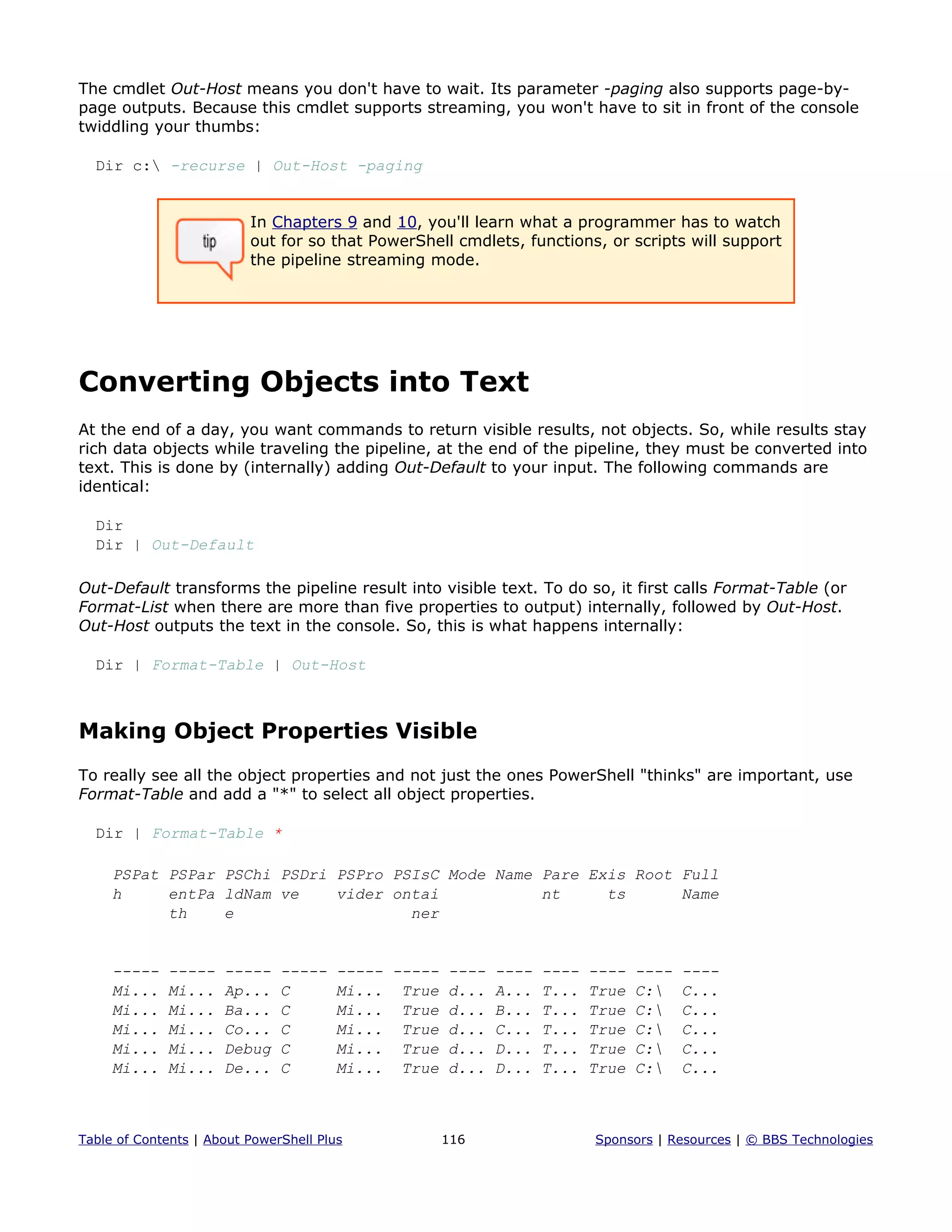 The cmdlet Out-Host means you don't have to wait. Its parameter -paging also supports page-by-
page outputs. Because this cmdlet supports streaming, you won't have to sit in front of the console
twiddling your thumbs:
Dir c: -recurse | Out-Host -paging
In Chapters 9 and 10, you'll learn what a programmer has to watch
out for so that PowerShell cmdlets, functions, or scripts will support
the pipeline streaming mode.
Converting Objects into Text
At the end of a day, you want commands to return visible results, not objects. So, while results stay
rich data objects while traveling the pipeline, at the end of the pipeline, they must be converted into
text. This is done by (internally) adding Out-Default to your input. The following commands are
identical:
Dir
Dir | Out-Default
Out-Default transforms the pipeline result into visible text. To do so, it first calls Format-Table (or
Format-List when there are more than five properties to output) internally, followed by Out-Host.
Out-Host outputs the text in the console. So, this is what happens internally:
Dir | Format-Table | Out-Host
Making Object Properties Visible
To really see all the object properties and not just the ones PowerShell "thinks" are important, use
Format-Table and add a "*" to select all object properties.
Dir | Format-Table *
PSPat PSPar PSChi PSDri PSPro PSIsC Mode Name Pare Exis Root Full
h entPa ldNam ve vider ontai nt ts Name
th e ner
----- ----- ----- ----- ----- ----- ---- ---- ---- ---- ---- ----
Mi... Mi... Ap... C Mi... True d... A... T... True C: C...
Mi... Mi... Ba... C Mi... True d... B... T... True C: C...
Mi... Mi... Co... C Mi... True d... C... T... True C: C...
Mi... Mi... Debug C Mi... True d... D... T... True C: C...
Mi... Mi... De... C Mi... True d... D... T... True C: C...
Table of Contents | About PowerShell Plus 116 Sponsors | Resources | © BBS Technologies
 