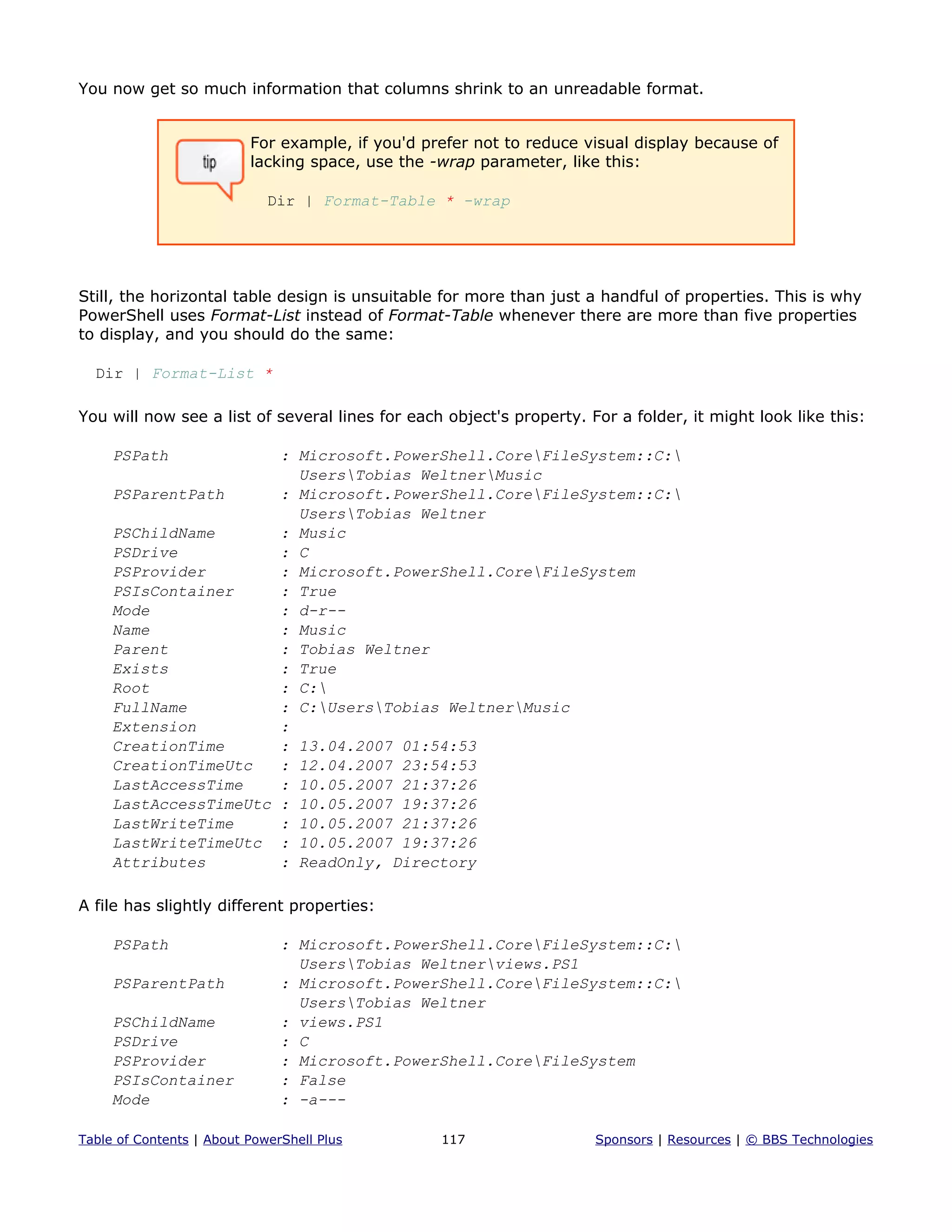 You now get so much information that columns shrink to an unreadable format.
For example, if you'd prefer not to reduce visual display because of
lacking space, use the -wrap parameter, like this:
Dir | Format-Table * -wrap
Still, the horizontal table design is unsuitable for more than just a handful of properties. This is why
PowerShell uses Format-List instead of Format-Table whenever there are more than five properties
to display, and you should do the same:
Dir | Format-List *
You will now see a list of several lines for each object's property. For a folder, it might look like this:
PSPath : Microsoft.PowerShell.CoreFileSystem::C:
UsersTobias WeltnerMusic
PSParentPath : Microsoft.PowerShell.CoreFileSystem::C:
UsersTobias Weltner
PSChildName : Music
PSDrive : C
PSProvider : Microsoft.PowerShell.CoreFileSystem
PSIsContainer : True
Mode : d-r--
Name : Music
Parent : Tobias Weltner
Exists : True
Root : C:
FullName : C:UsersTobias WeltnerMusic
Extension :
CreationTime : 13.04.2007 01:54:53
CreationTimeUtc : 12.04.2007 23:54:53
LastAccessTime : 10.05.2007 21:37:26
LastAccessTimeUtc : 10.05.2007 19:37:26
LastWriteTime : 10.05.2007 21:37:26
LastWriteTimeUtc : 10.05.2007 19:37:26
Attributes : ReadOnly, Directory
A file has slightly different properties:
PSPath : Microsoft.PowerShell.CoreFileSystem::C:
UsersTobias Weltnerviews.PS1
PSParentPath : Microsoft.PowerShell.CoreFileSystem::C:
UsersTobias Weltner
PSChildName : views.PS1
PSDrive : C
PSProvider : Microsoft.PowerShell.CoreFileSystem
PSIsContainer : False
Mode : -a---
Table of Contents | About PowerShell Plus 117 Sponsors | Resources | © BBS Technologies
 