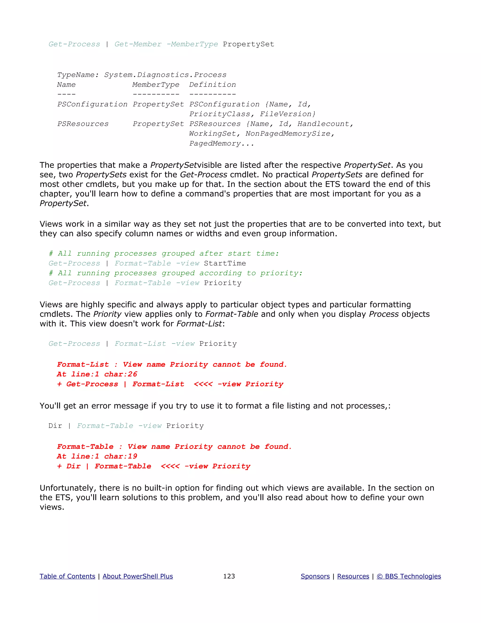 Get-Process | Get-Member -MemberType PropertySet
TypeName: System.Diagnostics.Process
Name MemberType Definition
---- ---------- ----------
PSConfiguration PropertySet PSConfiguration {Name, Id,
PriorityClass, FileVersion}
PSResources PropertySet PSResources {Name, Id, Handlecount,
WorkingSet, NonPagedMemorySize,
PagedMemory...
The properties that make a PropertySetvisible are listed after the respective PropertySet. As you
see, two PropertySets exist for the Get-Process cmdlet. No practical PropertySets are defined for
most other cmdlets, but you make up for that. In the section about the ETS toward the end of this
chapter, you'll learn how to define a command's properties that are most important for you as a
PropertySet.
Views work in a similar way as they set not just the properties that are to be converted into text, but
they can also specify column names or widths and even group information.
# All running processes grouped after start time:
Get-Process | Format-Table -view StartTime
# All running processes grouped according to priority:
Get-Process | Format-Table -view Priority
Views are highly specific and always apply to particular object types and particular formatting
cmdlets. The Priority view applies only to Format-Table and only when you display Process objects
with it. This view doesn't work for Format-List:
Get-Process | Format-List -view Priority
Format-List : View name Priority cannot be found.
At line:1 char:26
+ Get-Process | Format-List <<<< -view Priority
You'll get an error message if you try to use it to format a file listing and not processes,:
Dir | Format-Table -view Priority
Format-Table : View name Priority cannot be found.
At line:1 char:19
+ Dir | Format-Table <<<< -view Priority
Unfortunately, there is no built-in option for finding out which views are available. In the section on
the ETS, you'll learn solutions to this problem, and you'll also read about how to define your own
views.
Table of Contents | About PowerShell Plus 123 Sponsors | Resources | © BBS Technologies
 