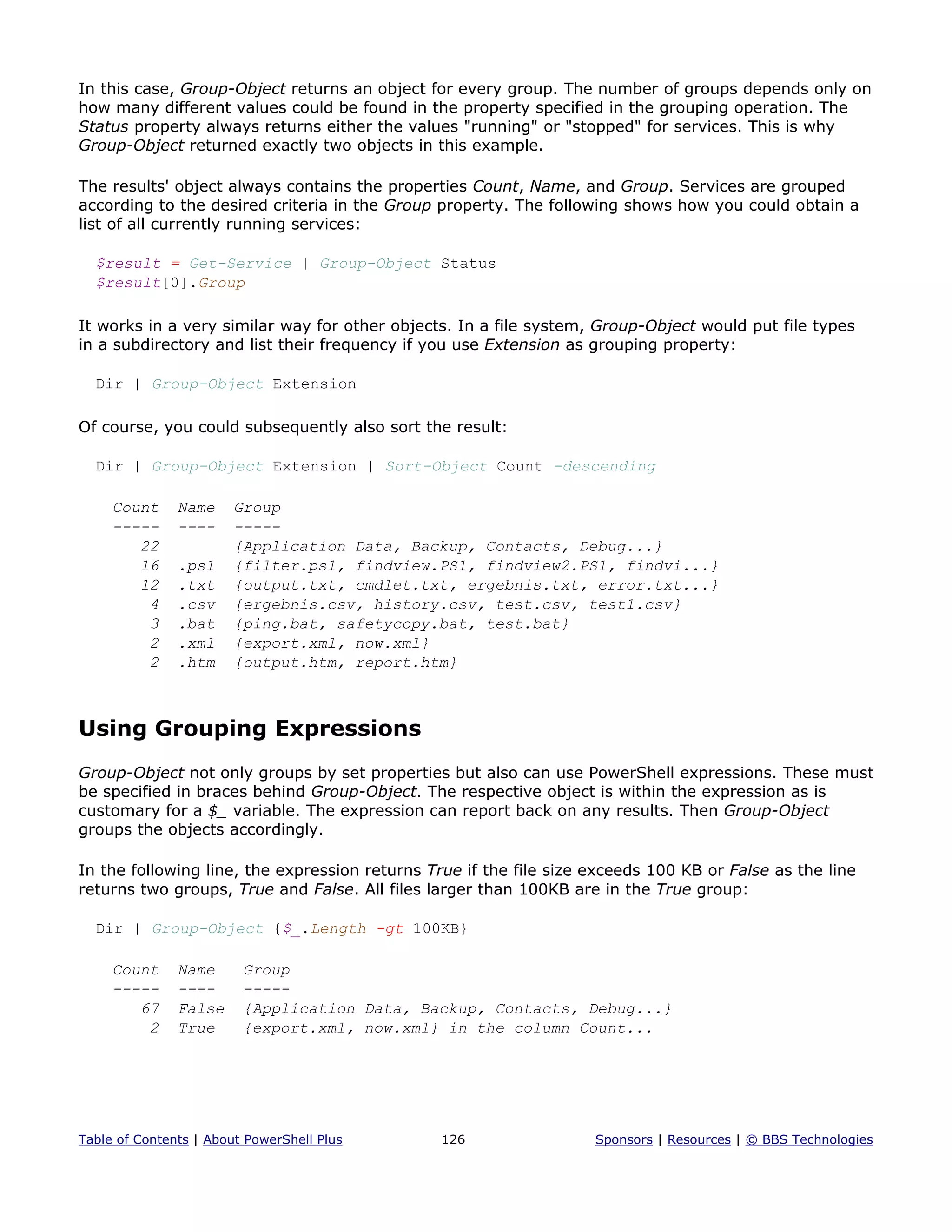 In this case, Group-Object returns an object for every group. The number of groups depends only on
how many different values could be found in the property specified in the grouping operation. The
Status property always returns either the values "running" or "stopped" for services. This is why
Group-Object returned exactly two objects in this example.
The results' object always contains the properties Count, Name, and Group. Services are grouped
according to the desired criteria in the Group property. The following shows how you could obtain a
list of all currently running services:
$result = Get-Service | Group-Object Status
$result[0].Group
It works in a very similar way for other objects. In a file system, Group-Object would put file types
in a subdirectory and list their frequency if you use Extension as grouping property:
Dir | Group-Object Extension
Of course, you could subsequently also sort the result:
Dir | Group-Object Extension | Sort-Object Count -descending
Count Name Group
----- ---- -----
22 {Application Data, Backup, Contacts, Debug...}
16 .ps1 {filter.ps1, findview.PS1, findview2.PS1, findvi...}
12 .txt {output.txt, cmdlet.txt, ergebnis.txt, error.txt...}
4 .csv {ergebnis.csv, history.csv, test.csv, test1.csv}
3 .bat {ping.bat, safetycopy.bat, test.bat}
2 .xml {export.xml, now.xml}
2 .htm {output.htm, report.htm}
Using Grouping Expressions
Group-Object not only groups by set properties but also can use PowerShell expressions. These must
be specified in braces behind Group-Object. The respective object is within the expression as is
customary for a $_ variable. The expression can report back on any results. Then Group-Object
groups the objects accordingly.
In the following line, the expression returns True if the file size exceeds 100 KB or False as the line
returns two groups, True and False. All files larger than 100KB are in the True group:
Dir | Group-Object {$_.Length -gt 100KB}
Count Name Group
----- ---- -----
67 False {Application Data, Backup, Contacts, Debug...}
2 True {export.xml, now.xml} in the column Count...
Table of Contents | About PowerShell Plus 126 Sponsors | Resources | © BBS Technologies
 