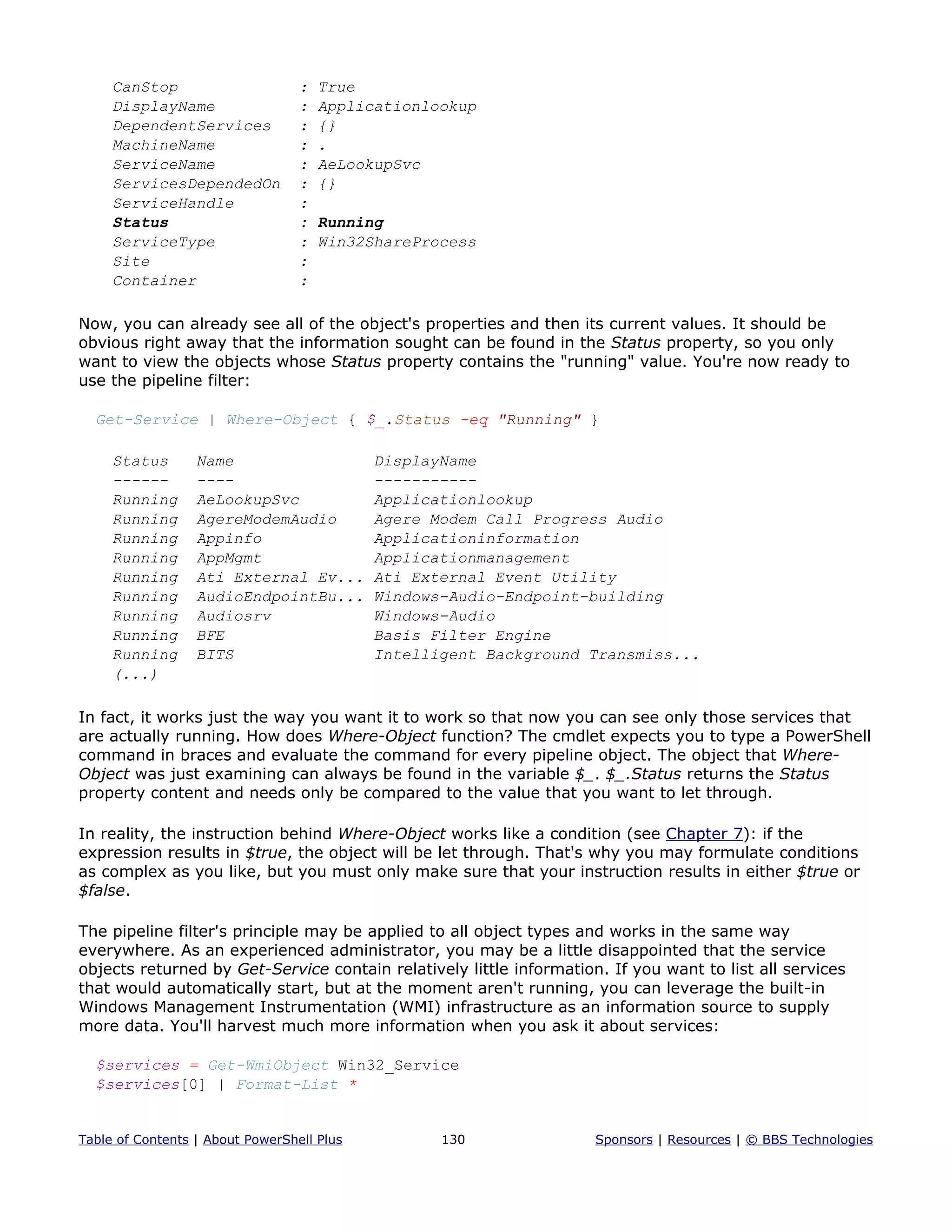 CanStop : True
DisplayName : Applicationlookup
DependentServices : {}
MachineName : .
ServiceName : AeLookupSvc
ServicesDependedOn : {}
ServiceHandle :
Status : Running
ServiceType : Win32ShareProcess
Site :
Container :
Now, you can already see all of the object's properties and then its current values. It should be
obvious right away that the information sought can be found in the Status property, so you only
want to view the objects whose Status property contains the "running" value. You're now ready to
use the pipeline filter:
Get-Service | Where-Object { $_.Status -eq "Running" }
Status Name DisplayName
------ ---- -----------
Running AeLookupSvc Applicationlookup
Running AgereModemAudio Agere Modem Call Progress Audio
Running Appinfo Applicationinformation
Running AppMgmt Applicationmanagement
Running Ati External Ev... Ati External Event Utility
Running AudioEndpointBu... Windows-Audio-Endpoint-building
Running Audiosrv Windows-Audio
Running BFE Basis Filter Engine
Running BITS Intelligent Background Transmiss...
(...)
In fact, it works just the way you want it to work so that now you can see only those services that
are actually running. How does Where-Object function? The cmdlet expects you to type a PowerShell
command in braces and evaluate the command for every pipeline object. The object that Where-
Object was just examining can always be found in the variable $_. $_.Status returns the Status
property content and needs only be compared to the value that you want to let through.
In reality, the instruction behind Where-Object works like a condition (see Chapter 7): if the
expression results in $true, the object will be let through. That's why you may formulate conditions
as complex as you like, but you must only make sure that your instruction results in either $true or
$false.
The pipeline filter's principle may be applied to all object types and works in the same way
everywhere. As an experienced administrator, you may be a little disappointed that the service
objects returned by Get-Service contain relatively little information. If you want to list all services
that would automatically start, but at the moment aren't running, you can leverage the built-in
Windows Management Instrumentation (WMI) infrastructure as an information source to supply
more data. You'll harvest much more information when you ask it about services:
$services = Get-WmiObject Win32_Service
$services[0] | Format-List *
Table of Contents | About PowerShell Plus 130 Sponsors | Resources | © BBS Technologies
 