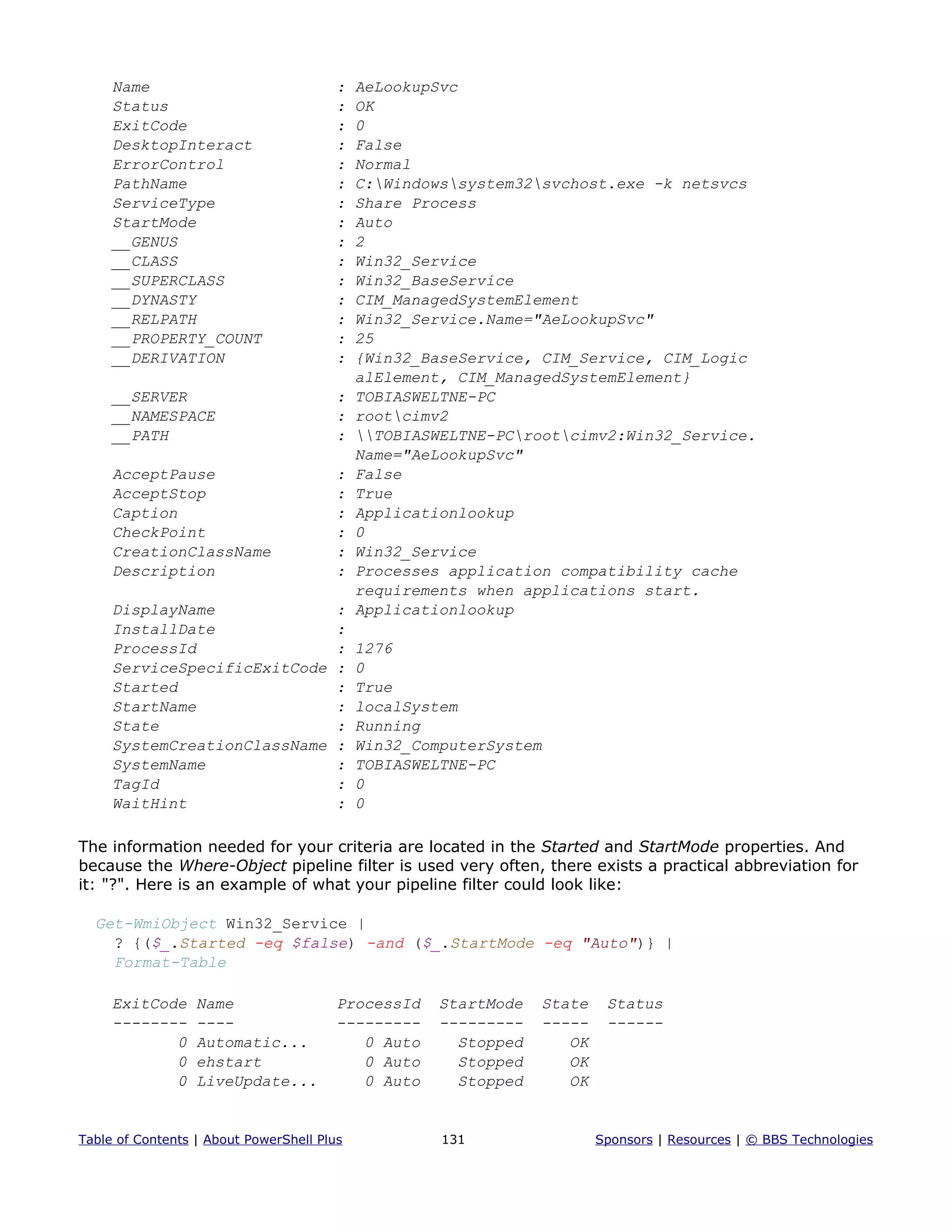 Name : AeLookupSvc
Status : OK
ExitCode : 0
DesktopInteract : False
ErrorControl : Normal
PathName : C:Windowssystem32svchost.exe -k netsvcs
ServiceType : Share Process
StartMode : Auto
__GENUS : 2
__CLASS : Win32_Service
__SUPERCLASS : Win32_BaseService
__DYNASTY : CIM_ManagedSystemElement
__RELPATH : Win32_Service.Name="AeLookupSvc"
__PROPERTY_COUNT : 25
__DERIVATION : {Win32_BaseService, CIM_Service, CIM_Logic
alElement, CIM_ManagedSystemElement}
__SERVER : TOBIASWELTNE-PC
__NAMESPACE : rootcimv2
__PATH : TOBIASWELTNE-PCrootcimv2:Win32_Service.
Name="AeLookupSvc"
AcceptPause : False
AcceptStop : True
Caption : Applicationlookup
CheckPoint : 0
CreationClassName : Win32_Service
Description : Processes application compatibility cache
requirements when applications start.
DisplayName : Applicationlookup
InstallDate :
ProcessId : 1276
ServiceSpecificExitCode : 0
Started : True
StartName : localSystem
State : Running
SystemCreationClassName : Win32_ComputerSystem
SystemName : TOBIASWELTNE-PC
TagId : 0
WaitHint : 0
The information needed for your criteria are located in the Started and StartMode properties. And
because the Where-Object pipeline filter is used very often, there exists a practical abbreviation for
it: "?". Here is an example of what your pipeline filter could look like:
Get-WmiObject Win32_Service |
? {($_.Started -eq $false) -and ($_.StartMode -eq "Auto")} |
Format-Table
ExitCode Name ProcessId StartMode State Status
-------- ---- --------- --------- ----- ------
0 Automatic... 0 Auto Stopped OK
0 ehstart 0 Auto Stopped OK
0 LiveUpdate... 0 Auto Stopped OK
Table of Contents | About PowerShell Plus 131 Sponsors | Resources | © BBS Technologies
 
