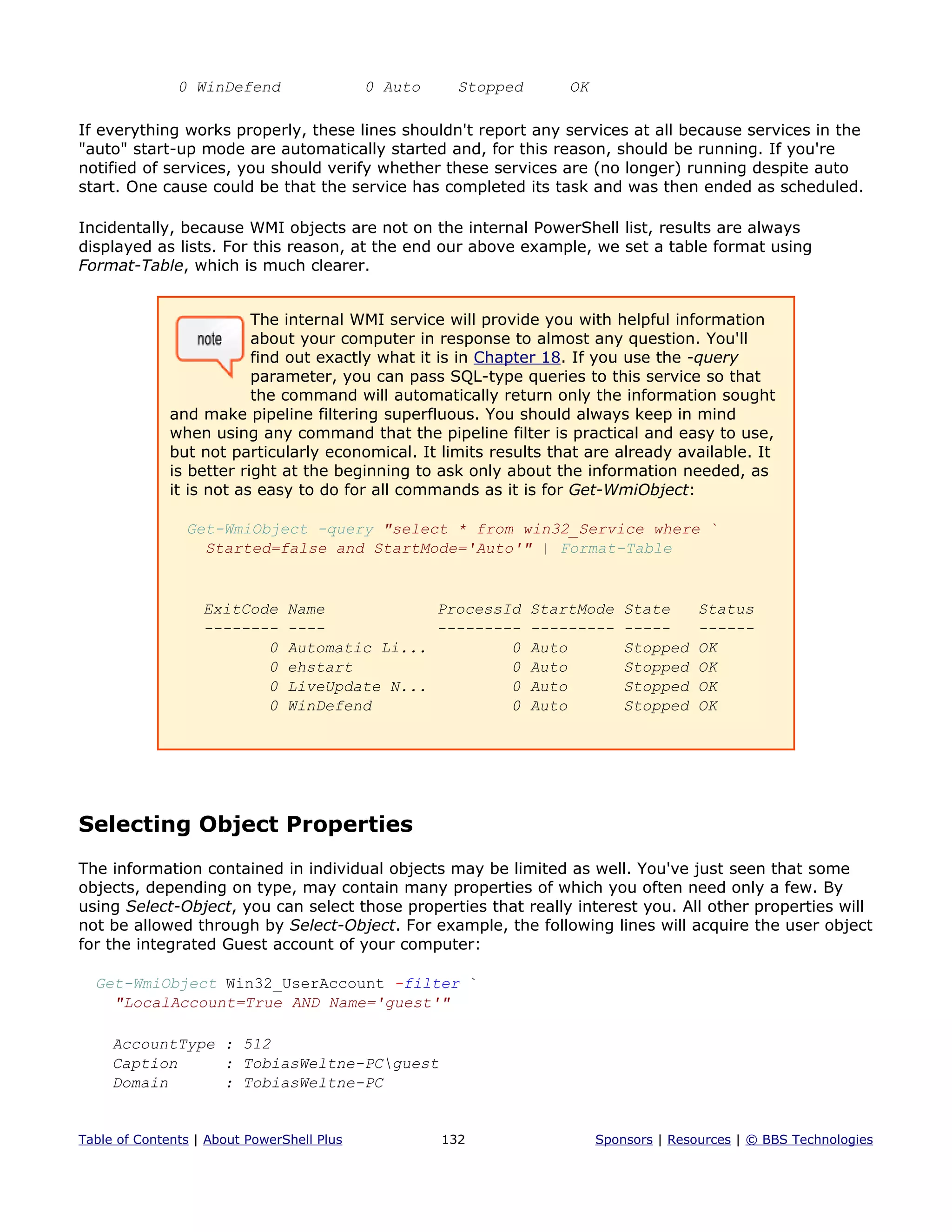 0 WinDefend 0 Auto Stopped OK
If everything works properly, these lines shouldn't report any services at all because services in the
"auto" start-up mode are automatically started and, for this reason, should be running. If you're
notified of services, you should verify whether these services are (no longer) running despite auto
start. One cause could be that the service has completed its task and was then ended as scheduled.
Incidentally, because WMI objects are not on the internal PowerShell list, results are always
displayed as lists. For this reason, at the end our above example, we set a table format using
Format-Table, which is much clearer.
The internal WMI service will provide you with helpful information
about your computer in response to almost any question. You'll
find out exactly what it is in Chapter 18. If you use the -query
parameter, you can pass SQL-type queries to this service so that
the command will automatically return only the information sought
and make pipeline filtering superfluous. You should always keep in mind
when using any command that the pipeline filter is practical and easy to use,
but not particularly economical. It limits results that are already available. It
is better right at the beginning to ask only about the information needed, as
it is not as easy to do for all commands as it is for Get-WmiObject:
Get-WmiObject -query "select * from win32_Service where `
Started=false and StartMode='Auto'" | Format-Table
ExitCode Name ProcessId StartMode State Status
-------- ---- --------- --------- ----- ------
0 Automatic Li... 0 Auto Stopped OK
0 ehstart 0 Auto Stopped OK
0 LiveUpdate N... 0 Auto Stopped OK
0 WinDefend 0 Auto Stopped OK
Selecting Object Properties
The information contained in individual objects may be limited as well. You've just seen that some
objects, depending on type, may contain many properties of which you often need only a few. By
using Select-Object, you can select those properties that really interest you. All other properties will
not be allowed through by Select-Object. For example, the following lines will acquire the user object
for the integrated Guest account of your computer:
Get-WmiObject Win32_UserAccount -filter `
"LocalAccount=True AND Name='guest'"
AccountType : 512
Caption : TobiasWeltne-PCguest
Domain : TobiasWeltne-PC
Table of Contents | About PowerShell Plus 132 Sponsors | Resources | © BBS Technologies
 