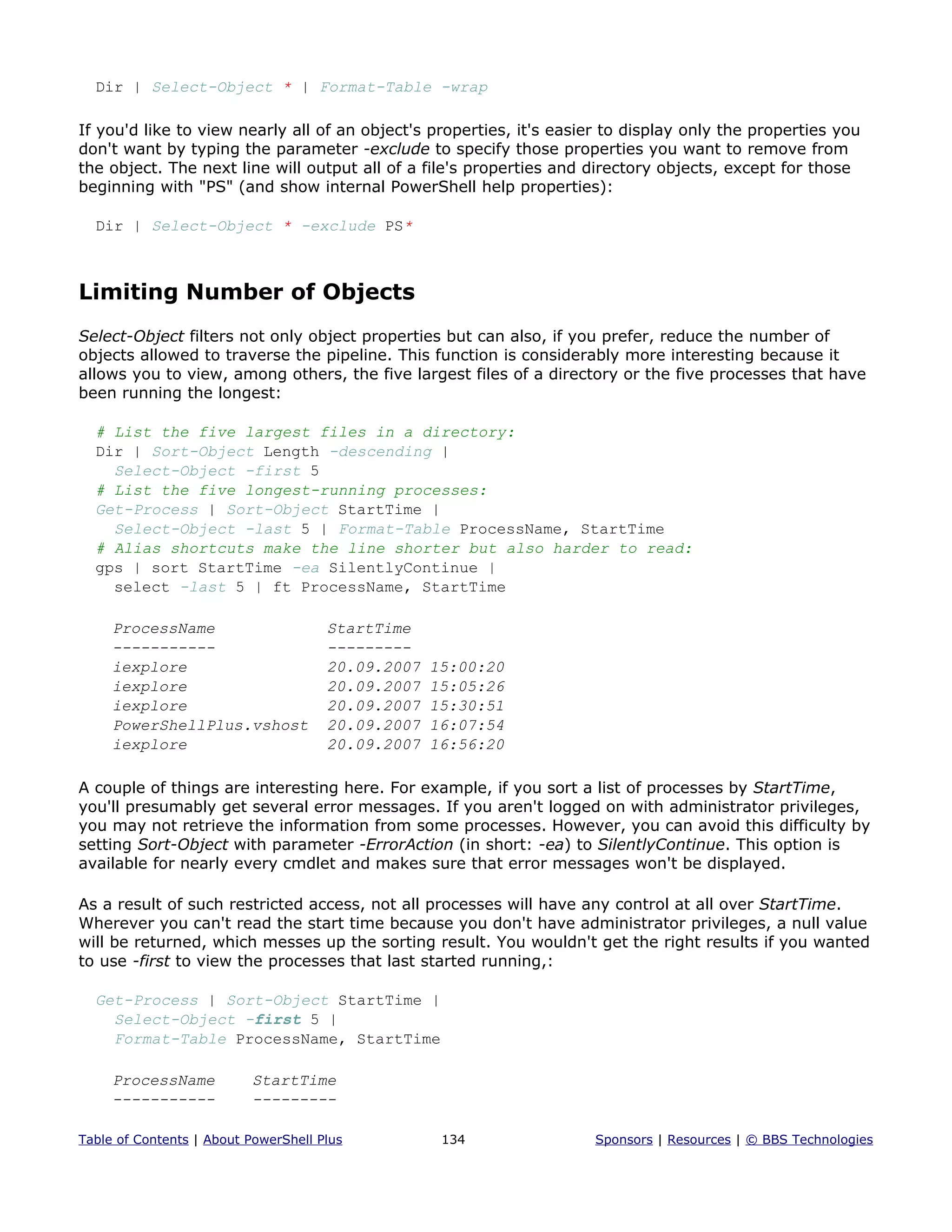 Dir | Select-Object * | Format-Table -wrap
If you'd like to view nearly all of an object's properties, it's easier to display only the properties you
don't want by typing the parameter -exclude to specify those properties you want to remove from
the object. The next line will output all of a file's properties and directory objects, except for those
beginning with "PS" (and show internal PowerShell help properties):
Dir | Select-Object * -exclude PS*
Limiting Number of Objects
Select-Object filters not only object properties but can also, if you prefer, reduce the number of
objects allowed to traverse the pipeline. This function is considerably more interesting because it
allows you to view, among others, the five largest files of a directory or the five processes that have
been running the longest:
# List the five largest files in a directory:
Dir | Sort-Object Length -descending |
Select-Object -first 5
# List the five longest-running processes:
Get-Process | Sort-Object StartTime |
Select-Object -last 5 | Format-Table ProcessName, StartTime
# Alias shortcuts make the line shorter but also harder to read:
gps | sort StartTime -ea SilentlyContinue |
select -last 5 | ft ProcessName, StartTime
ProcessName StartTime
----------- ---------
iexplore 20.09.2007 15:00:20
iexplore 20.09.2007 15:05:26
iexplore 20.09.2007 15:30:51
PowerShellPlus.vshost 20.09.2007 16:07:54
iexplore 20.09.2007 16:56:20
A couple of things are interesting here. For example, if you sort a list of processes by StartTime,
you'll presumably get several error messages. If you aren't logged on with administrator privileges,
you may not retrieve the information from some processes. However, you can avoid this difficulty by
setting Sort-Object with parameter -ErrorAction (in short: -ea) to SilentlyContinue. This option is
available for nearly every cmdlet and makes sure that error messages won't be displayed.
As a result of such restricted access, not all processes will have any control at all over StartTime.
Wherever you can't read the start time because you don't have administrator privileges, a null value
will be returned, which messes up the sorting result. You wouldn't get the right results if you wanted
to use -first to view the processes that last started running,:
Get-Process | Sort-Object StartTime |
Select-Object -first 5 |
Format-Table ProcessName, StartTime
ProcessName StartTime
----------- ---------
Table of Contents | About PowerShell Plus 134 Sponsors | Resources | © BBS Technologies
 