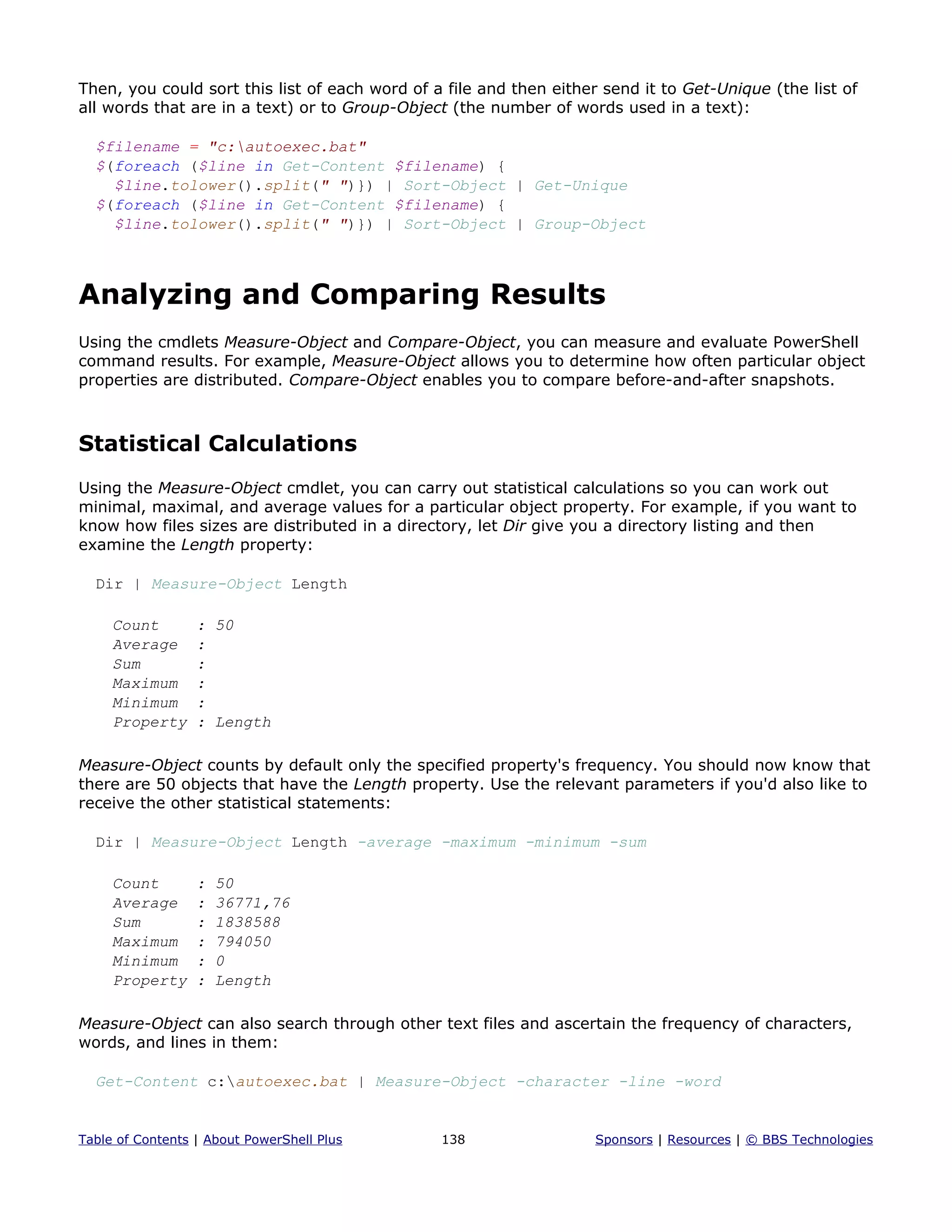 Then, you could sort this list of each word of a file and then either send it to Get-Unique (the list of
all words that are in a text) or to Group-Object (the number of words used in a text):
$filename = "c:autoexec.bat"
$(foreach ($line in Get-Content $filename) {
$line.tolower().split(" ")}) | Sort-Object | Get-Unique
$(foreach ($line in Get-Content $filename) {
$line.tolower().split(" ")}) | Sort-Object | Group-Object
Analyzing and Comparing Results
Using the cmdlets Measure-Object and Compare-Object, you can measure and evaluate PowerShell
command results. For example, Measure-Object allows you to determine how often particular object
properties are distributed. Compare-Object enables you to compare before-and-after snapshots.
Statistical Calculations
Using the Measure-Object cmdlet, you can carry out statistical calculations so you can work out
minimal, maximal, and average values for a particular object property. For example, if you want to
know how files sizes are distributed in a directory, let Dir give you a directory listing and then
examine the Length property:
Dir | Measure-Object Length
Count : 50
Average :
Sum :
Maximum :
Minimum :
Property : Length
Measure-Object counts by default only the specified property's frequency. You should now know that
there are 50 objects that have the Length property. Use the relevant parameters if you'd also like to
receive the other statistical statements:
Dir | Measure-Object Length -average -maximum -minimum -sum
Count : 50
Average : 36771,76
Sum : 1838588
Maximum : 794050
Minimum : 0
Property : Length
Measure-Object can also search through other text files and ascertain the frequency of characters,
words, and lines in them:
Get-Content c:autoexec.bat | Measure-Object -character -line -word
Table of Contents | About PowerShell Plus 138 Sponsors | Resources | © BBS Technologies
 