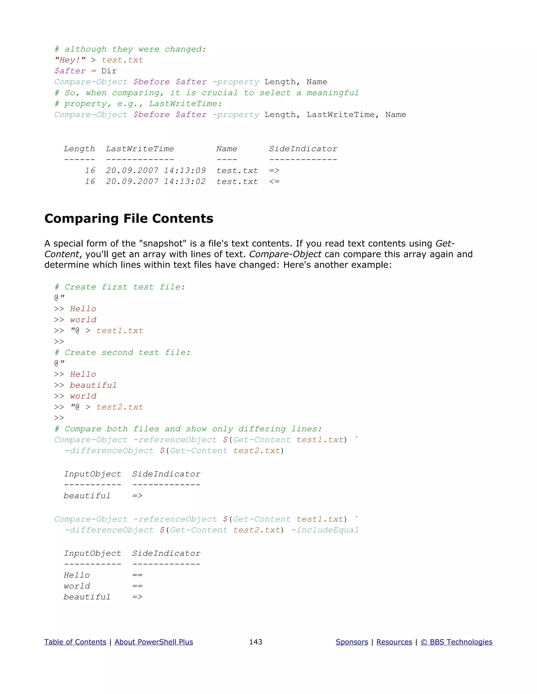 # although they were changed:
"Hey!" > test.txt
$after = Dir
Compare-Object $before $after -property Length, Name
# So, when comparing, it is crucial to select a meaningful
# property, e.g., LastWriteTime:
Compare-Object $before $after -property Length, LastWriteTime, Name
Length LastWriteTime Name SideIndicator
------ ------------- ---- -------------
16 20.09.2007 14:13:09 test.txt =>
16 20.09.2007 14:13:02 test.txt <=
Comparing File Contents
A special form of the "snapshot" is a file's text contents. If you read text contents using Get-
Content, you'll get an array with lines of text. Compare-Object can compare this array again and
determine which lines within text files have changed: Here's another example:
# Create first test file:
@"
>> Hello
>> world
>> "@ > test1.txt
>>
# Create second test file:
@"
>> Hello
>> beautiful
>> world
>> "@ > test2.txt
>>
# Compare both files and show only differing lines:
Compare-Object -referenceObject $(Get-Content test1.txt) `
-differenceObject $(Get-Content test2.txt)
InputObject SideIndicator
----------- -------------
beautiful =>
Compare-Object -referenceObject $(Get-Content test1.txt) `
-differenceObject $(Get-Content test2.txt) -includeEqual
InputObject SideIndicator
----------- -------------
Hello ==
world ==
beautiful =>
Table of Contents | About PowerShell Plus 143 Sponsors | Resources | © BBS Technologies
 