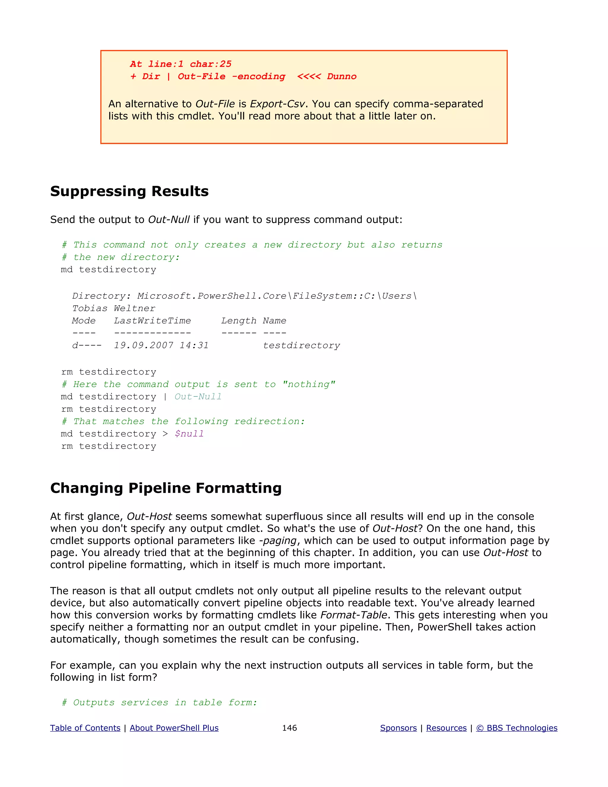 At line:1 char:25
+ Dir | Out-File -encoding <<<< Dunno
An alternative to Out-File is Export-Csv. You can specify comma-separated
lists with this cmdlet. You'll read more about that a little later on.
Suppressing Results
Send the output to Out-Null if you want to suppress command output:
# This command not only creates a new directory but also returns
# the new directory:
md testdirectory
Directory: Microsoft.PowerShell.CoreFileSystem::C:Users
Tobias Weltner
Mode LastWriteTime Length Name
---- ------------- ------ ----
d---- 19.09.2007 14:31 testdirectory
rm testdirectory
# Here the command output is sent to "nothing"
md testdirectory | Out-Null
rm testdirectory
# That matches the following redirection:
md testdirectory > $null
rm testdirectory
Changing Pipeline Formatting
At first glance, Out-Host seems somewhat superfluous since all results will end up in the console
when you don't specify any output cmdlet. So what's the use of Out-Host? On the one hand, this
cmdlet supports optional parameters like -paging, which can be used to output information page by
page. You already tried that at the beginning of this chapter. In addition, you can use Out-Host to
control pipeline formatting, which in itself is much more important.
The reason is that all output cmdlets not only output all pipeline results to the relevant output
device, but also automatically convert pipeline objects into readable text. You've already learned
how this conversion works by formatting cmdlets like Format-Table. This gets interesting when you
specify neither a formatting nor an output cmdlet in your pipeline. Then, PowerShell takes action
automatically, though sometimes the result can be confusing.
For example, can you explain why the next instruction outputs all services in table form, but the
following in list form?
# Outputs services in table form:
Table of Contents | About PowerShell Plus 146 Sponsors | Resources | © BBS Technologies
 