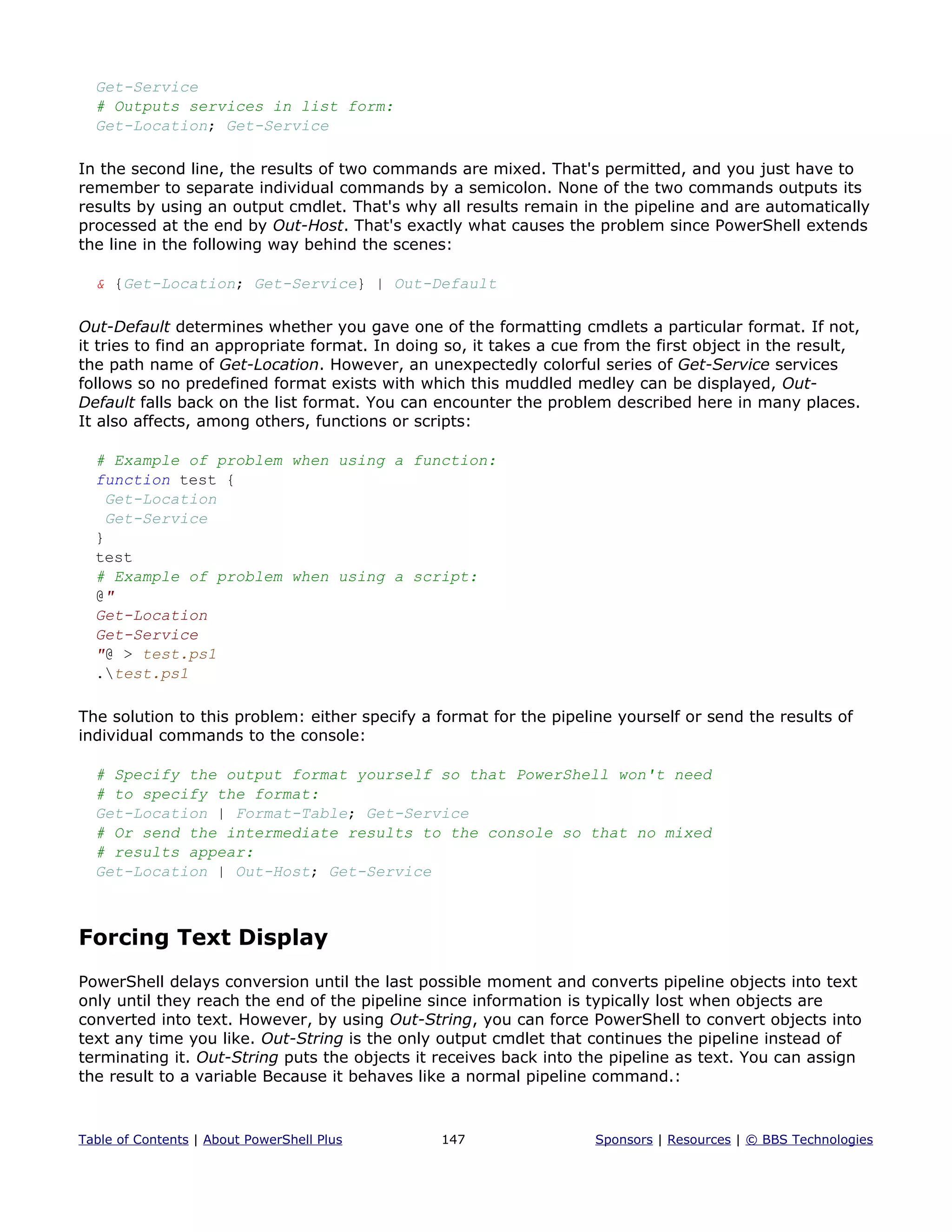 Get-Service
# Outputs services in list form:
Get-Location; Get-Service
In the second line, the results of two commands are mixed. That's permitted, and you just have to
remember to separate individual commands by a semicolon. None of the two commands outputs its
results by using an output cmdlet. That's why all results remain in the pipeline and are automatically
processed at the end by Out-Host. That's exactly what causes the problem since PowerShell extends
the line in the following way behind the scenes:
& {Get-Location; Get-Service} | Out-Default
Out-Default determines whether you gave one of the formatting cmdlets a particular format. If not,
it tries to find an appropriate format. In doing so, it takes a cue from the first object in the result,
the path name of Get-Location. However, an unexpectedly colorful series of Get-Service services
follows so no predefined format exists with which this muddled medley can be displayed, Out-
Default falls back on the list format. You can encounter the problem described here in many places.
It also affects, among others, functions or scripts:
# Example of problem when using a function:
function test {
Get-Location
Get-Service
}
test
# Example of problem when using a script:
@"
Get-Location
Get-Service
"@ > test.ps1
.test.ps1
The solution to this problem: either specify a format for the pipeline yourself or send the results of
individual commands to the console:
# Specify the output format yourself so that PowerShell won't need
# to specify the format:
Get-Location | Format-Table; Get-Service
# Or send the intermediate results to the console so that no mixed
# results appear:
Get-Location | Out-Host; Get-Service
Forcing Text Display
PowerShell delays conversion until the last possible moment and converts pipeline objects into text
only until they reach the end of the pipeline since information is typically lost when objects are
converted into text. However, by using Out-String, you can force PowerShell to convert objects into
text any time you like. Out-String is the only output cmdlet that continues the pipeline instead of
terminating it. Out-String puts the objects it receives back into the pipeline as text. You can assign
the result to a variable Because it behaves like a normal pipeline command.:
Table of Contents | About PowerShell Plus 147 Sponsors | Resources | © BBS Technologies
 