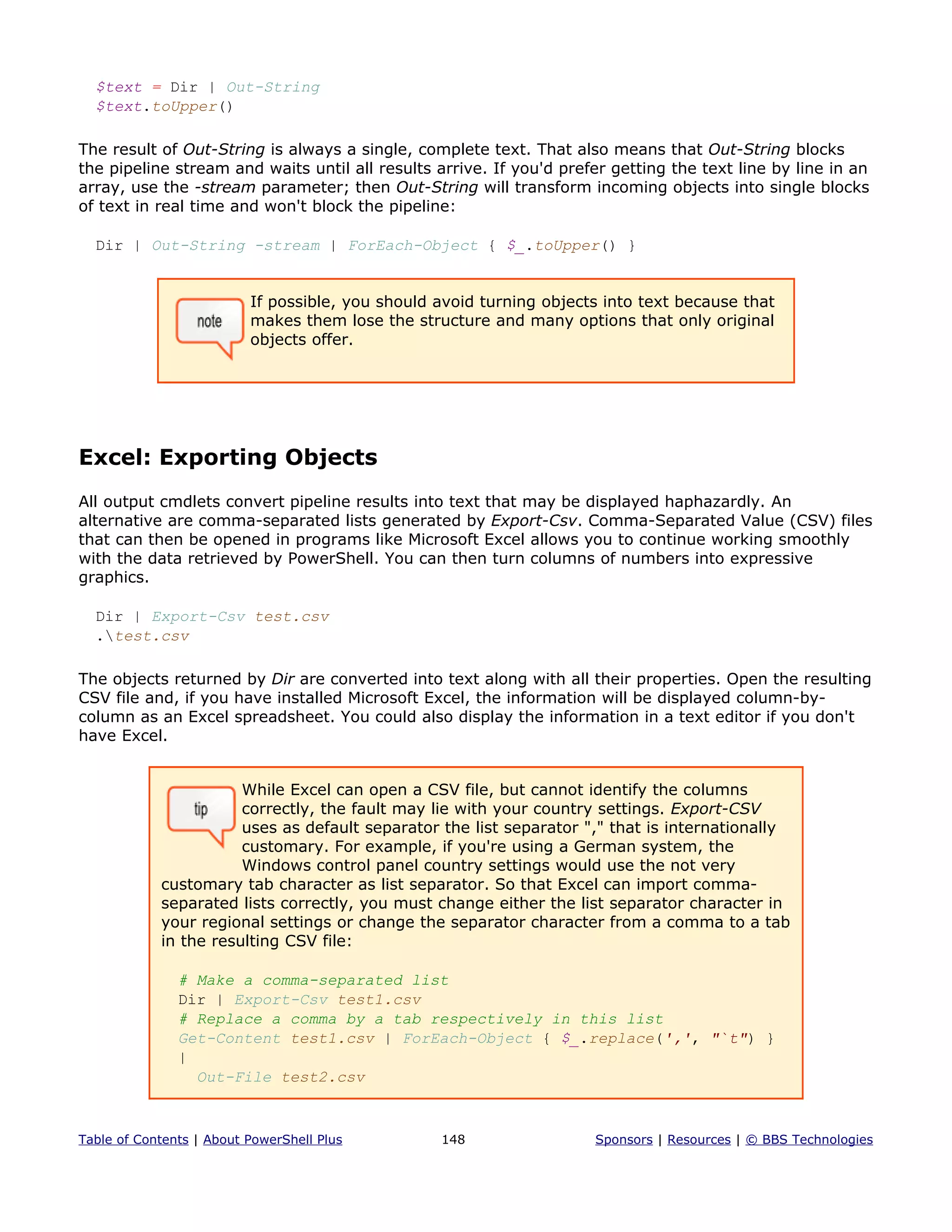 $text = Dir | Out-String
$text.toUpper()
The result of Out-String is always a single, complete text. That also means that Out-String blocks
the pipeline stream and waits until all results arrive. If you'd prefer getting the text line by line in an
array, use the -stream parameter; then Out-String will transform incoming objects into single blocks
of text in real time and won't block the pipeline:
Dir | Out-String -stream | ForEach-Object { $_.toUpper() }
If possible, you should avoid turning objects into text because that
makes them lose the structure and many options that only original
objects offer.
Excel: Exporting Objects
All output cmdlets convert pipeline results into text that may be displayed haphazardly. An
alternative are comma-separated lists generated by Export-Csv. Comma-Separated Value (CSV) files
that can then be opened in programs like Microsoft Excel allows you to continue working smoothly
with the data retrieved by PowerShell. You can then turn columns of numbers into expressive
graphics.
Dir | Export-Csv test.csv
.test.csv
The objects returned by Dir are converted into text along with all their properties. Open the resulting
CSV file and, if you have installed Microsoft Excel, the information will be displayed column-by-
column as an Excel spreadsheet. You could also display the information in a text editor if you don't
have Excel.
While Excel can open a CSV file, but cannot identify the columns
correctly, the fault may lie with your country settings. Export-CSV
uses as default separator the list separator "," that is internationally
customary. For example, if you're using a German system, the
Windows control panel country settings would use the not very
customary tab character as list separator. So that Excel can import comma-
separated lists correctly, you must change either the list separator character in
your regional settings or change the separator character from a comma to a tab
in the resulting CSV file:
# Make a comma-separated list
Dir | Export-Csv test1.csv
# Replace a comma by a tab respectively in this list
Get-Content test1.csv | ForEach-Object { $_.replace(',', "`t") }
|
Out-File test2.csv
Table of Contents | About PowerShell Plus 148 Sponsors | Resources | © BBS Technologies
 