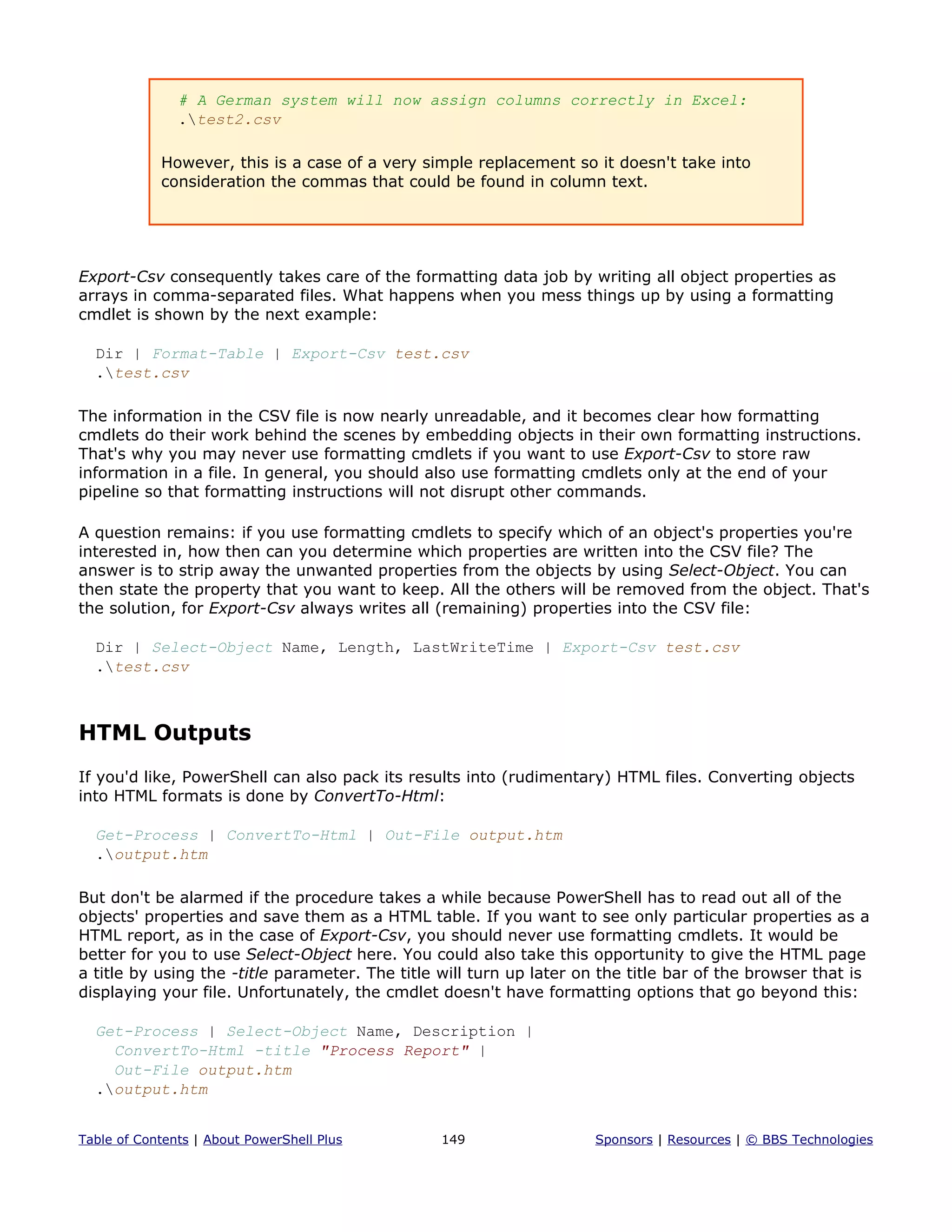 # A German system will now assign columns correctly in Excel:
.test2.csv
However, this is a case of a very simple replacement so it doesn't take into
consideration the commas that could be found in column text.
Export-Csv consequently takes care of the formatting data job by writing all object properties as
arrays in comma-separated files. What happens when you mess things up by using a formatting
cmdlet is shown by the next example:
Dir | Format-Table | Export-Csv test.csv
.test.csv
The information in the CSV file is now nearly unreadable, and it becomes clear how formatting
cmdlets do their work behind the scenes by embedding objects in their own formatting instructions.
That's why you may never use formatting cmdlets if you want to use Export-Csv to store raw
information in a file. In general, you should also use formatting cmdlets only at the end of your
pipeline so that formatting instructions will not disrupt other commands.
A question remains: if you use formatting cmdlets to specify which of an object's properties you're
interested in, how then can you determine which properties are written into the CSV file? The
answer is to strip away the unwanted properties from the objects by using Select-Object. You can
then state the property that you want to keep. All the others will be removed from the object. That's
the solution, for Export-Csv always writes all (remaining) properties into the CSV file:
Dir | Select-Object Name, Length, LastWriteTime | Export-Csv test.csv
.test.csv
HTML Outputs
If you'd like, PowerShell can also pack its results into (rudimentary) HTML files. Converting objects
into HTML formats is done by ConvertTo-Html:
Get-Process | ConvertTo-Html | Out-File output.htm
.output.htm
But don't be alarmed if the procedure takes a while because PowerShell has to read out all of the
objects' properties and save them as a HTML table. If you want to see only particular properties as a
HTML report, as in the case of Export-Csv, you should never use formatting cmdlets. It would be
better for you to use Select-Object here. You could also take this opportunity to give the HTML page
a title by using the -title parameter. The title will turn up later on the title bar of the browser that is
displaying your file. Unfortunately, the cmdlet doesn't have formatting options that go beyond this:
Get-Process | Select-Object Name, Description |
ConvertTo-Html -title "Process Report" |
Out-File output.htm
.output.htm
Table of Contents | About PowerShell Plus 149 Sponsors | Resources | © BBS Technologies
 