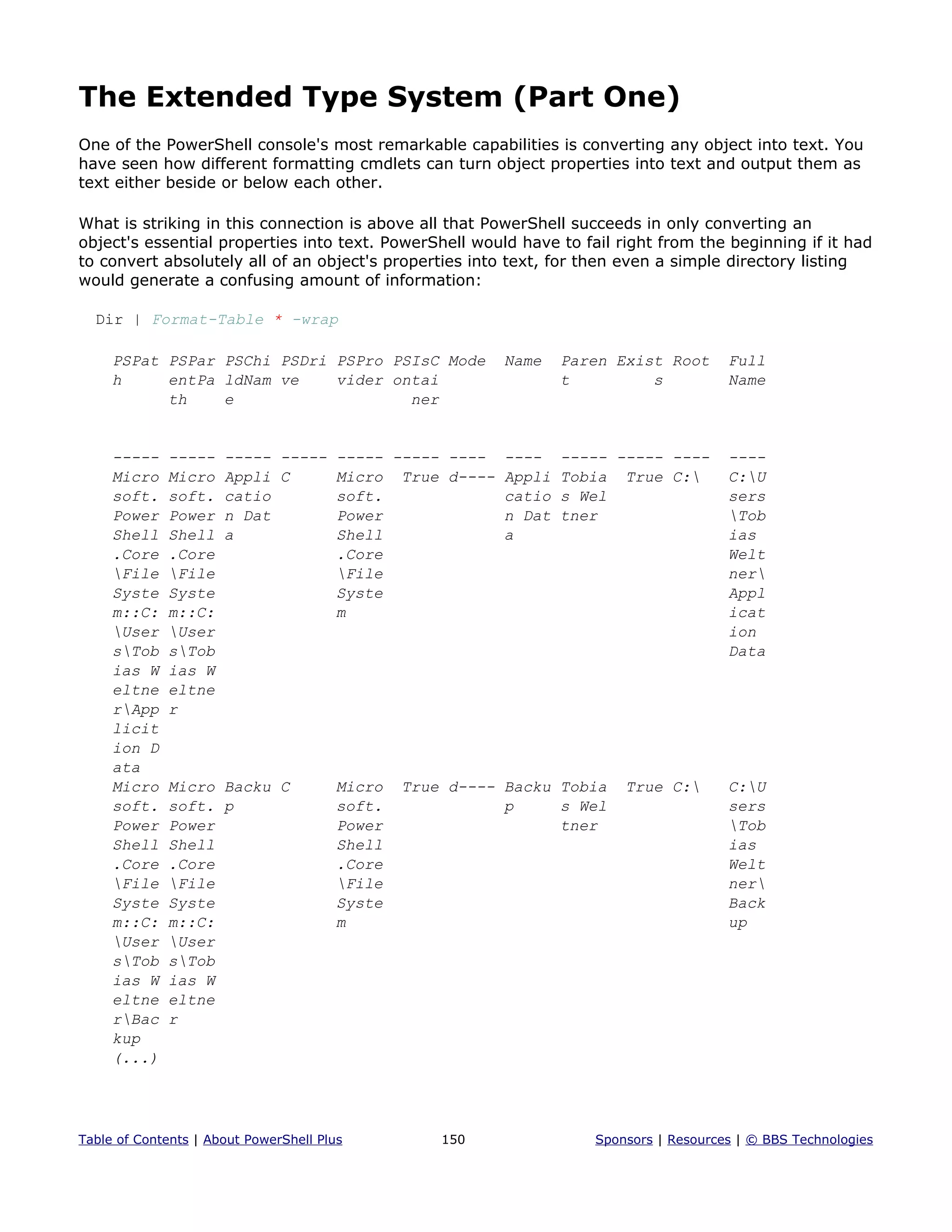 The Extended Type System (Part One)
One of the PowerShell console's most remarkable capabilities is converting any object into text. You
have seen how different formatting cmdlets can turn object properties into text and output them as
text either beside or below each other.
What is striking in this connection is above all that PowerShell succeeds in only converting an
object's essential properties into text. PowerShell would have to fail right from the beginning if it had
to convert absolutely all of an object's properties into text, for then even a simple directory listing
would generate a confusing amount of information:
Dir | Format-Table * -wrap
PSPat PSPar PSChi PSDri PSPro PSIsC Mode Name Paren Exist Root Full
h entPa ldNam ve vider ontai t s Name
th e ner
----- ----- ----- ----- ----- ----- ---- ---- ----- ----- ---- ----
Micro Micro Appli C Micro True d---- Appli Tobia True C: C:U
soft. soft. catio soft. catio s Wel sers
Power Power n Dat Power n Dat tner Tob
Shell Shell a Shell a ias
.Core .Core .Core Welt
File File File ner
Syste Syste Syste Appl
m::C: m::C: m icat
User User ion
sTob sTob Data
ias W ias W
eltne eltne
rApp r
licit
ion D
ata
Micro Micro Backu C Micro True d---- Backu Tobia True C: C:U
soft. soft. p soft. p s Wel sers
Power Power Power tner Tob
Shell Shell Shell ias
.Core .Core .Core Welt
File File File ner
Syste Syste Syste Back
m::C: m::C: m up
User User
sTob sTob
ias W ias W
eltne eltne
rBac r
kup
(...)
Table of Contents | About PowerShell Plus 150 Sponsors | Resources | © BBS Technologies
 