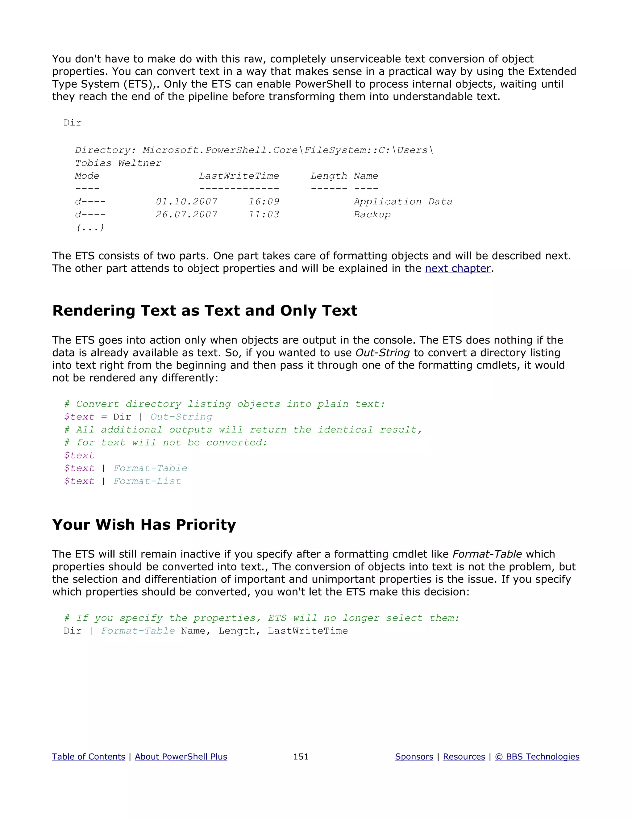 You don't have to make do with this raw, completely unserviceable text conversion of object
properties. You can convert text in a way that makes sense in a practical way by using the Extended
Type System (ETS),. Only the ETS can enable PowerShell to process internal objects, waiting until
they reach the end of the pipeline before transforming them into understandable text.
Dir
Directory: Microsoft.PowerShell.CoreFileSystem::C:Users
Tobias Weltner
Mode LastWriteTime Length Name
---- ------------- ------ ----
d---- 01.10.2007 16:09 Application Data
d---- 26.07.2007 11:03 Backup
(...)
The ETS consists of two parts. One part takes care of formatting objects and will be described next.
The other part attends to object properties and will be explained in the next chapter.
Rendering Text as Text and Only Text
The ETS goes into action only when objects are output in the console. The ETS does nothing if the
data is already available as text. So, if you wanted to use Out-String to convert a directory listing
into text right from the beginning and then pass it through one of the formatting cmdlets, it would
not be rendered any differently:
# Convert directory listing objects into plain text:
$text = Dir | Out-String
# All additional outputs will return the identical result,
# for text will not be converted:
$text
$text | Format-Table
$text | Format-List
Your Wish Has Priority
The ETS will still remain inactive if you specify after a formatting cmdlet like Format-Table which
properties should be converted into text., The conversion of objects into text is not the problem, but
the selection and differentiation of important and unimportant properties is the issue. If you specify
which properties should be converted, you won't let the ETS make this decision:
# If you specify the properties, ETS will no longer select them:
Dir | Format-Table Name, Length, LastWriteTime
Table of Contents | About PowerShell Plus 151 Sponsors | Resources | © BBS Technologies
 
