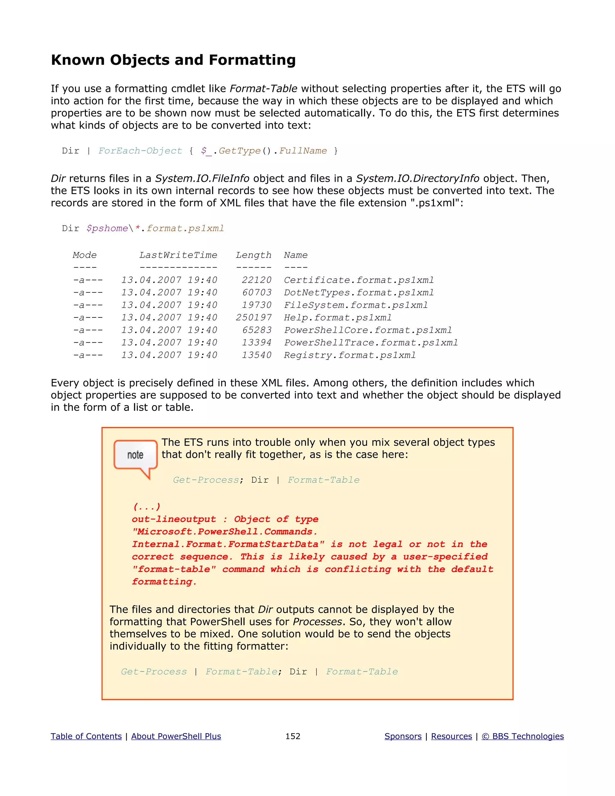 Known Objects and Formatting
If you use a formatting cmdlet like Format-Table without selecting properties after it, the ETS will go
into action for the first time, because the way in which these objects are to be displayed and which
properties are to be shown now must be selected automatically. To do this, the ETS first determines
what kinds of objects are to be converted into text:
Dir | ForEach-Object { $_.GetType().FullName }
Dir returns files in a System.IO.FileInfo object and files in a System.IO.DirectoryInfo object. Then,
the ETS looks in its own internal records to see how these objects must be converted into text. The
records are stored in the form of XML files that have the file extension ".ps1xml":
Dir $pshome*.format.ps1xml
Mode LastWriteTime Length Name
---- ------------- ------ ----
-a--- 13.04.2007 19:40 22120 Certificate.format.ps1xml
-a--- 13.04.2007 19:40 60703 DotNetTypes.format.ps1xml
-a--- 13.04.2007 19:40 19730 FileSystem.format.ps1xml
-a--- 13.04.2007 19:40 250197 Help.format.ps1xml
-a--- 13.04.2007 19:40 65283 PowerShellCore.format.ps1xml
-a--- 13.04.2007 19:40 13394 PowerShellTrace.format.ps1xml
-a--- 13.04.2007 19:40 13540 Registry.format.ps1xml
Every object is precisely defined in these XML files. Among others, the definition includes which
object properties are supposed to be converted into text and whether the object should be displayed
in the form of a list or table.
The ETS runs into trouble only when you mix several object types
that don't really fit together, as is the case here:
Get-Process; Dir | Format-Table
(...)
out-lineoutput : Object of type
"Microsoft.PowerShell.Commands.
Internal.Format.FormatStartData" is not legal or not in the
correct sequence. This is likely caused by a user-specified
"format-table" command which is conflicting with the default
formatting.
The files and directories that Dir outputs cannot be displayed by the
formatting that PowerShell uses for Processes. So, they won't allow
themselves to be mixed. One solution would be to send the objects
individually to the fitting formatter:
Get-Process | Format-Table; Dir | Format-Table
Table of Contents | About PowerShell Plus 152 Sponsors | Resources | © BBS Technologies
 