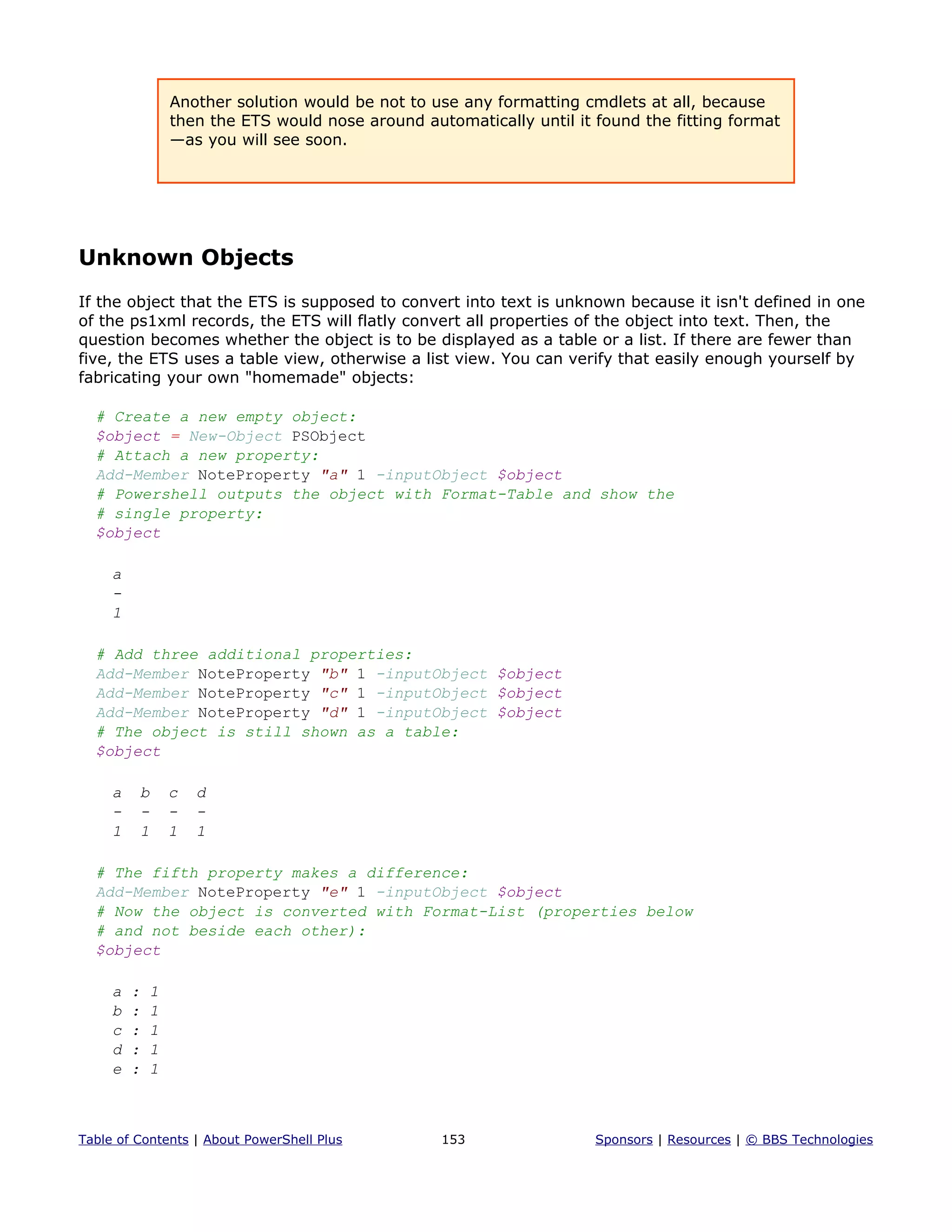 Another solution would be not to use any formatting cmdlets at all, because
then the ETS would nose around automatically until it found the fitting format
—as you will see soon.
Unknown Objects
If the object that the ETS is supposed to convert into text is unknown because it isn't defined in one
of the ps1xml records, the ETS will flatly convert all properties of the object into text. Then, the
question becomes whether the object is to be displayed as a table or a list. If there are fewer than
five, the ETS uses a table view, otherwise a list view. You can verify that easily enough yourself by
fabricating your own "homemade" objects:
# Create a new empty object:
$object = New-Object PSObject
# Attach a new property:
Add-Member NoteProperty "a" 1 -inputObject $object
# Powershell outputs the object with Format-Table and show the
# single property:
$object
a
-
1
# Add three additional properties:
Add-Member NoteProperty "b" 1 -inputObject $object
Add-Member NoteProperty "c" 1 -inputObject $object
Add-Member NoteProperty "d" 1 -inputObject $object
# The object is still shown as a table:
$object
a b c d
- - - -
1 1 1 1
# The fifth property makes a difference:
Add-Member NoteProperty "e" 1 -inputObject $object
# Now the object is converted with Format-List (properties below
# and not beside each other):
$object
a : 1
b : 1
c : 1
d : 1
e : 1
Table of Contents | About PowerShell Plus 153 Sponsors | Resources | © BBS Technologies
 