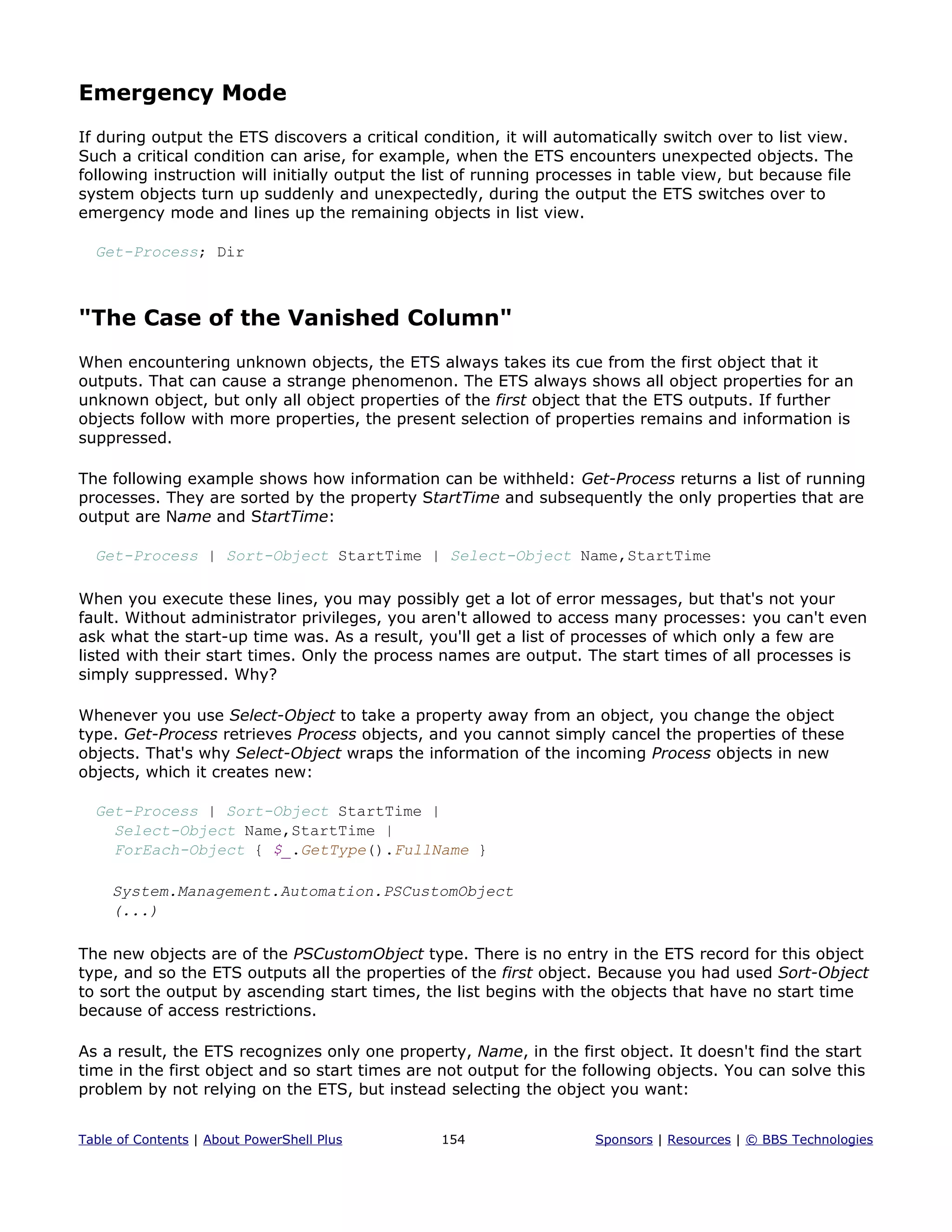 Emergency Mode
If during output the ETS discovers a critical condition, it will automatically switch over to list view.
Such a critical condition can arise, for example, when the ETS encounters unexpected objects. The
following instruction will initially output the list of running processes in table view, but because file
system objects turn up suddenly and unexpectedly, during the output the ETS switches over to
emergency mode and lines up the remaining objects in list view.
Get-Process; Dir
"The Case of the Vanished Column"
When encountering unknown objects, the ETS always takes its cue from the first object that it
outputs. That can cause a strange phenomenon. The ETS always shows all object properties for an
unknown object, but only all object properties of the first object that the ETS outputs. If further
objects follow with more properties, the present selection of properties remains and information is
suppressed.
The following example shows how information can be withheld: Get-Process returns a list of running
processes. They are sorted by the property StartTime and subsequently the only properties that are
output are Name and StartTime:
Get-Process | Sort-Object StartTime | Select-Object Name,StartTime
When you execute these lines, you may possibly get a lot of error messages, but that's not your
fault. Without administrator privileges, you aren't allowed to access many processes: you can't even
ask what the start-up time was. As a result, you'll get a list of processes of which only a few are
listed with their start times. Only the process names are output. The start times of all processes is
simply suppressed. Why?
Whenever you use Select-Object to take a property away from an object, you change the object
type. Get-Process retrieves Process objects, and you cannot simply cancel the properties of these
objects. That's why Select-Object wraps the information of the incoming Process objects in new
objects, which it creates new:
Get-Process | Sort-Object StartTime |
Select-Object Name,StartTime |
ForEach-Object { $_.GetType().FullName }
System.Management.Automation.PSCustomObject
(...)
The new objects are of the PSCustomObject type. There is no entry in the ETS record for this object
type, and so the ETS outputs all the properties of the first object. Because you had used Sort-Object
to sort the output by ascending start times, the list begins with the objects that have no start time
because of access restrictions.
As a result, the ETS recognizes only one property, Name, in the first object. It doesn't find the start
time in the first object and so start times are not output for the following objects. You can solve this
problem by not relying on the ETS, but instead selecting the object you want:
Table of Contents | About PowerShell Plus 154 Sponsors | Resources | © BBS Technologies
 