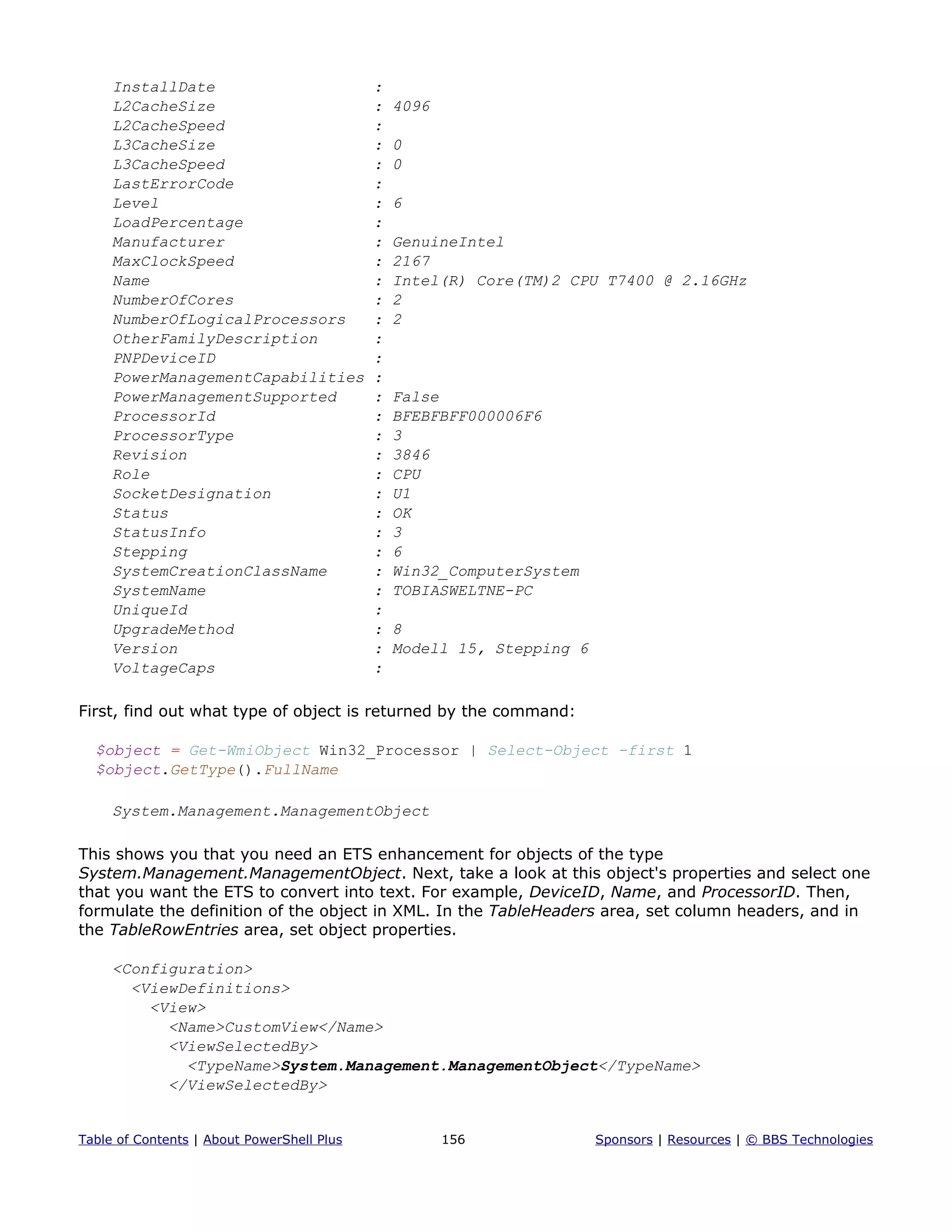 InstallDate :
L2CacheSize : 4096
L2CacheSpeed :
L3CacheSize : 0
L3CacheSpeed : 0
LastErrorCode :
Level : 6
LoadPercentage :
Manufacturer : GenuineIntel
MaxClockSpeed : 2167
Name : Intel(R) Core(TM)2 CPU T7400 @ 2.16GHz
NumberOfCores : 2
NumberOfLogicalProcessors : 2
OtherFamilyDescription :
PNPDeviceID :
PowerManagementCapabilities :
PowerManagementSupported : False
ProcessorId : BFEBFBFF000006F6
ProcessorType : 3
Revision : 3846
Role : CPU
SocketDesignation : U1
Status : OK
StatusInfo : 3
Stepping : 6
SystemCreationClassName : Win32_ComputerSystem
SystemName : TOBIASWELTNE-PC
UniqueId :
UpgradeMethod : 8
Version : Modell 15, Stepping 6
VoltageCaps :
First, find out what type of object is returned by the command:
$object = Get-WmiObject Win32_Processor | Select-Object -first 1
$object.GetType().FullName
System.Management.ManagementObject
This shows you that you need an ETS enhancement for objects of the type
System.Management.ManagementObject. Next, take a look at this object's properties and select one
that you want the ETS to convert into text. For example, DeviceID, Name, and ProcessorID. Then,
formulate the definition of the object in XML. In the TableHeaders area, set column headers, and in
the TableRowEntries area, set object properties.
<Configuration>
<ViewDefinitions>
<View>
<Name>CustomView</Name>
<ViewSelectedBy>
<TypeName>System.Management.ManagementObject</TypeName>
</ViewSelectedBy>
Table of Contents | About PowerShell Plus 156 Sponsors | Resources | © BBS Technologies
 