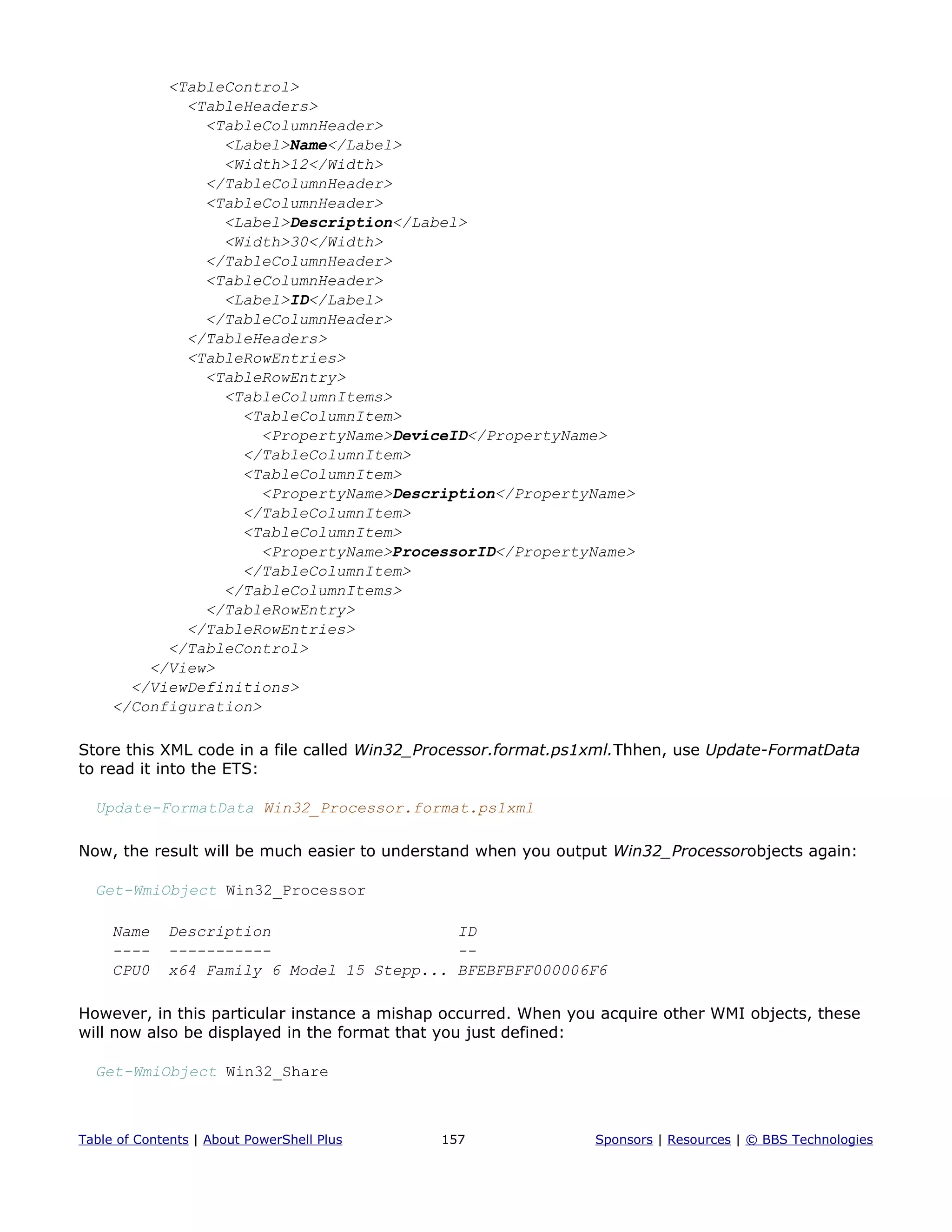 <TableControl>
<TableHeaders>
<TableColumnHeader>
<Label>Name</Label>
<Width>12</Width>
</TableColumnHeader>
<TableColumnHeader>
<Label>Description</Label>
<Width>30</Width>
</TableColumnHeader>
<TableColumnHeader>
<Label>ID</Label>
</TableColumnHeader>
</TableHeaders>
<TableRowEntries>
<TableRowEntry>
<TableColumnItems>
<TableColumnItem>
<PropertyName>DeviceID</PropertyName>
</TableColumnItem>
<TableColumnItem>
<PropertyName>Description</PropertyName>
</TableColumnItem>
<TableColumnItem>
<PropertyName>ProcessorID</PropertyName>
</TableColumnItem>
</TableColumnItems>
</TableRowEntry>
</TableRowEntries>
</TableControl>
</View>
</ViewDefinitions>
</Configuration>
Store this XML code in a file called Win32_Processor.format.ps1xml.Thhen, use Update-FormatData
to read it into the ETS:
Update-FormatData Win32_Processor.format.ps1xml
Now, the result will be much easier to understand when you output Win32_Processorobjects again:
Get-WmiObject Win32_Processor
Name Description ID
---- ----------- --
CPU0 x64 Family 6 Model 15 Stepp... BFEBFBFF000006F6
However, in this particular instance a mishap occurred. When you acquire other WMI objects, these
will now also be displayed in the format that you just defined:
Get-WmiObject Win32_Share
Table of Contents | About PowerShell Plus 157 Sponsors | Resources | © BBS Technologies
 
